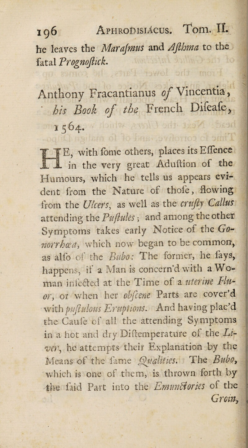 he leaves the Marajmus and rffthma tc the fatal TrognoJUck. Anthony Fracantianus of Vincentia , * his Book of the French Difeafe> 1564. E, with fame others, places its Eflence X JL in the very great Ad u it ion of the Humours, which he tells us appears evi¬ dent from the Nature of thofe, flowing from the Ulcers, as well as the crujty Callus attending the Puflules \ and among the other Symptoms takes early Notice oi the Go¬ norrhoea, which now began to be common, as alfo of the Bubo: The former, lie fays, happens, if a Man is concern d with a Wo¬ man infected at the Time of a uterine Blu¬ er, or when her obfcene Parts are cover'd ■ with pufiulous Eruptions. And having plac'd the Caule of all the attending Symptoms in a hot and dry Biftemperature of the LB he attempts their Explanation by the Means of the fame Vitalities. The Bubo, which is one of them, is thrown forth by 4he laid Part into the EmimBories of the Grom■,