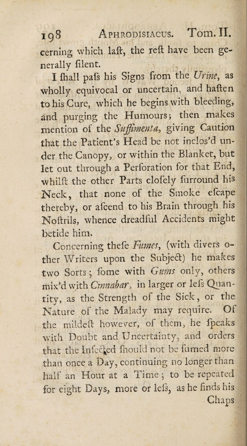 cerning which laft, the reft have been ge¬ nerally fileot. I fliali pals his Signs from the Urine, as wholly equivocal or uncertain, and haften to his Cure, which he begins with bleeding, and purging the Humours; then makes mention oi the Suffimenta, giving Caution that the Patient's Head be not inclos'd un¬ der the Canopy, or within the Blanket, but let out through a Perforation for that End, whilft the other Parts clofely furround his Neck, that none of the Smoke efcape thereby, or afeend to his Brain through his Noftrils, whence dreadful Accidents might betide him. Concerning thefe Fumes, (with divers 0-» ther Writers upon the Subject) he makes two Sorts; fome with Gums only, others mix'd with Cinnabar, in larger or lefs Quan¬ tity, as the Strength of the Sick, or the Nature of the Malady may require. Of the mild eft however, of them, he fpeaks with Doubt and Uncertainty, and orders that the Infected ftiould not be fumed more than once a Day, continuing no longer than half an Hour at a Time ; to be repeated for eight Days, more or lels; as he finds his Chaps