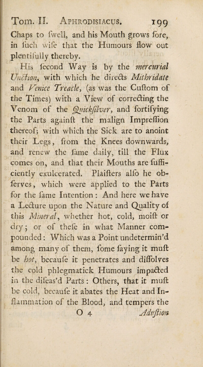 Chaps to fwell, and his Mouth grows fore, in i'uch wife that the Humours flow out plentifully thereby. His iecond Way is by the mercurial Unffion^ with which he directs Mithridate and Venice Treacle, (as was the Cuftom of the Times) with a View of correcting the Venom of the Quickfilver, and fortifying the Parts againft the malign Impreffion thereof; with which the Sick are to anoint their Legs, from the Knees downwards, and renew the lame daily, till the Flux comes on, and that their Mouths are fuffi- ciently exulcerated. Plaifters alfo he ob- ferves, which were applied to the Parts for the fame Intention : And here we have a LeCture upon the Nature and Quality of this Mineral, whether hot, cold, moift or dry * or of thefe in what Manner com¬ pounded : Which was a Point undetermin'd among many of them, fome faying it mu ft be hot, becaufe it penetrates and diflolves the cold phlegmatick Humours impacted in the difeas’d Parts: Others, that it muft be cold, becaufe it abates the Heat and In¬ flammation of the Blood, and tempers the O 4 Adifjlion