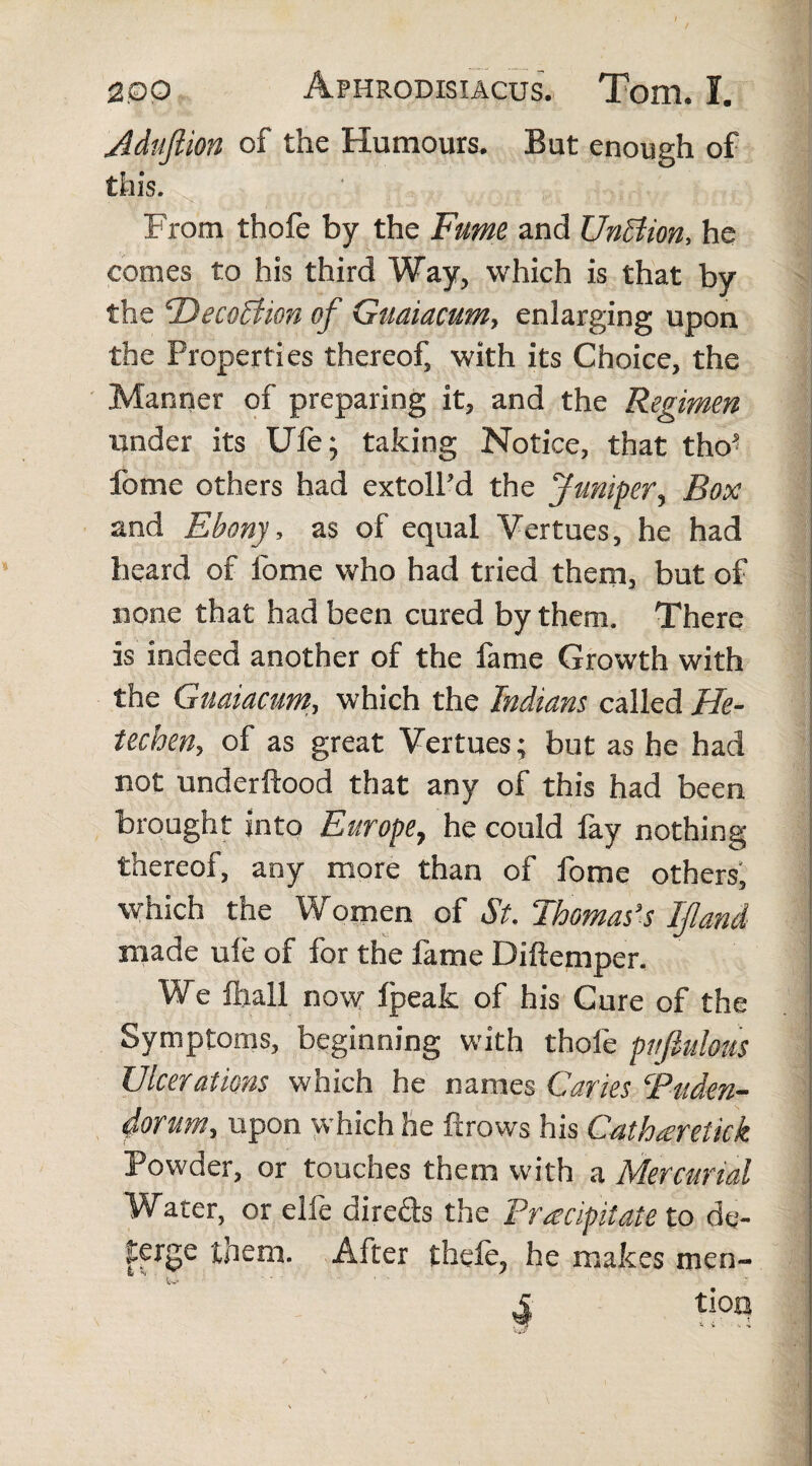 Adufiion of the Humours. But enough of this. From thofe by the Fume and TJnBion, he comes to his third Way, which is that by the ‘Decoffton of Guaiacum, enlarging upon the Properties thereof, with its Choice, the Manner of preparing it, and the Regimen under its Ufe; taking Notice, that tho? fame others had extoll’d the Juniper, Box and Ebony, as of equal Vertues, he had heard of fome who had tried them, but of none that had been cured by them. There is indeed another of the fame Growth with the Guaiacum, which the Indians called He- techen, of as great Vertues; but as he had not underftood that any of this had been brought into Europe, he could fay nothing thereof, any more than of fome others, which the W omen of St. Thomas’s If and made ufe of for the fame Diftemper. We ftiall now Ipeak of his Cure of the Symptoms, beginning with thofe pnflulotts Ulcerations which he names Caries Puden¬ dorum, upon which he ftrows his Catharetick Powder, or touches them with a Mercurial Water, or elfe direds the Precipitate to de¬ terge them. After thefe, he makes men-