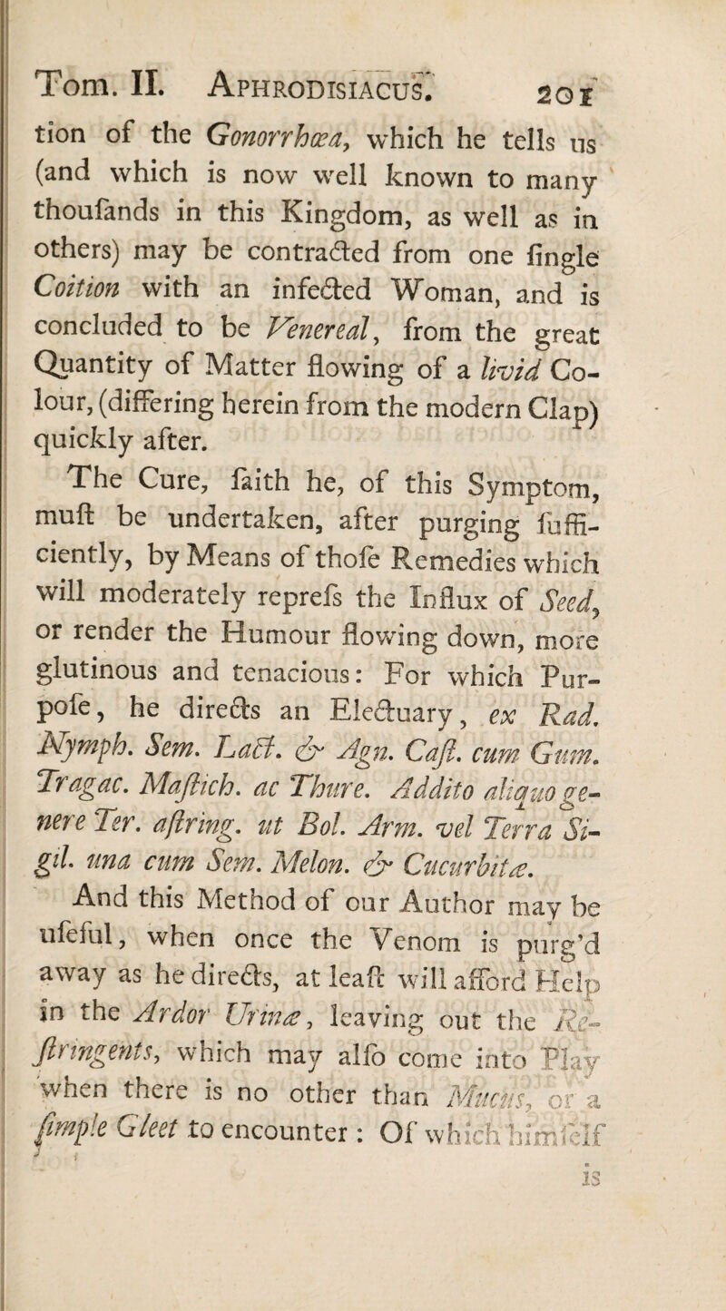 tion of the Gonorrhoea, which he tells us (and which is now well known to many thoufands in this Kingdom, as well as in others) may be contracted from one Angle Coition with an infe&ed Woman, and is concluded to be Venereal, from the great Quantity of Matter flowing of a livid Co¬ lour, (differing herein from the modern Clap) quickly after. The Cure, faith he, of this Symptom, muft be undertaken, after purging fuffi- ciently, by Means of thole Remedies which will moderately reprefs the Influx of Seed, or render the Humour flowing down, more glutinous and tenacious: For which Pur- pofe, he direfts an Eleduary, ex Rad. Nymph. Sem. L,a£t. dr Agn. Cafl. cum Gum. Tragac. Majlich. ac Thure. Addito aliquo ge¬ nere Ter. ajlring. ut Bol. Arm. vel Terra Si- gil. una cum Sem. Melon. & Cucurbita. And this Method of our Author may be ufeful, when once the Venom is purg’d away as he direds, at leaf!: will afford Help in the Ardor Urina, leaving but the Re¬ fir ingents, which may alfo come into Play when there is no other than Mucus, ora /imple Gleet to encounter: Of which himfeif