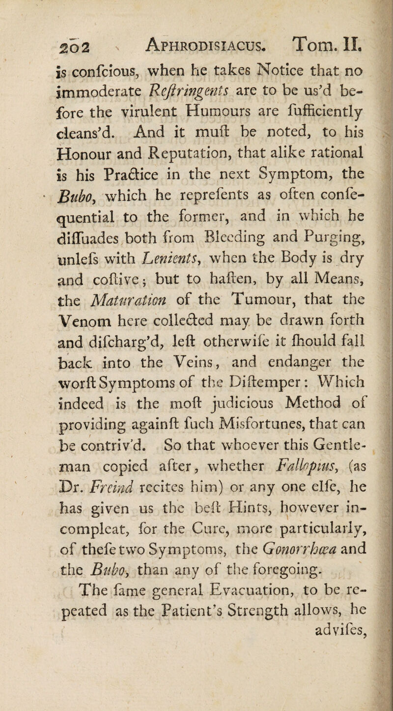 is confcious, when he takes Notice that no immoderate Rejiringents are to be us'd be¬ fore the virulent Humours are fufficiently cleans'd. And it muft be noted, to his Honour and Reputation, that alike rational is his Pra&ice in the next Symptom, the ‘ Bubo, which he reprefents as often confe- quential to the former, and in which he diffuades both from Bleeding and Purging, unlefs with Lenknts, when the Body is dry and cofdve; but to haften, by all Means, the Maturation of the Tumour, that the Venom here collected may be drawn forth and difcharg'd, left otherwife it fhould fall back into the Veins, and endanger the worft Symptoms of the Diftemper: Which indeed is the moft judicious Method of providing again ft fuch Misfortunes, that can be contriv’d. So that whoever this Gentle* man copied after, whether Fallopius, (as Dr. Frtind recites him) or any one eife, he has given us the beft Hints, however in- compleat, for the Cure, more particularly, of thefetwo Symptoms, the Gonorrhoea and the Bubo, than any of the foregoing. The fame general Evacuation, to be re¬ peated as the Patient's Strength allows, he advifes,