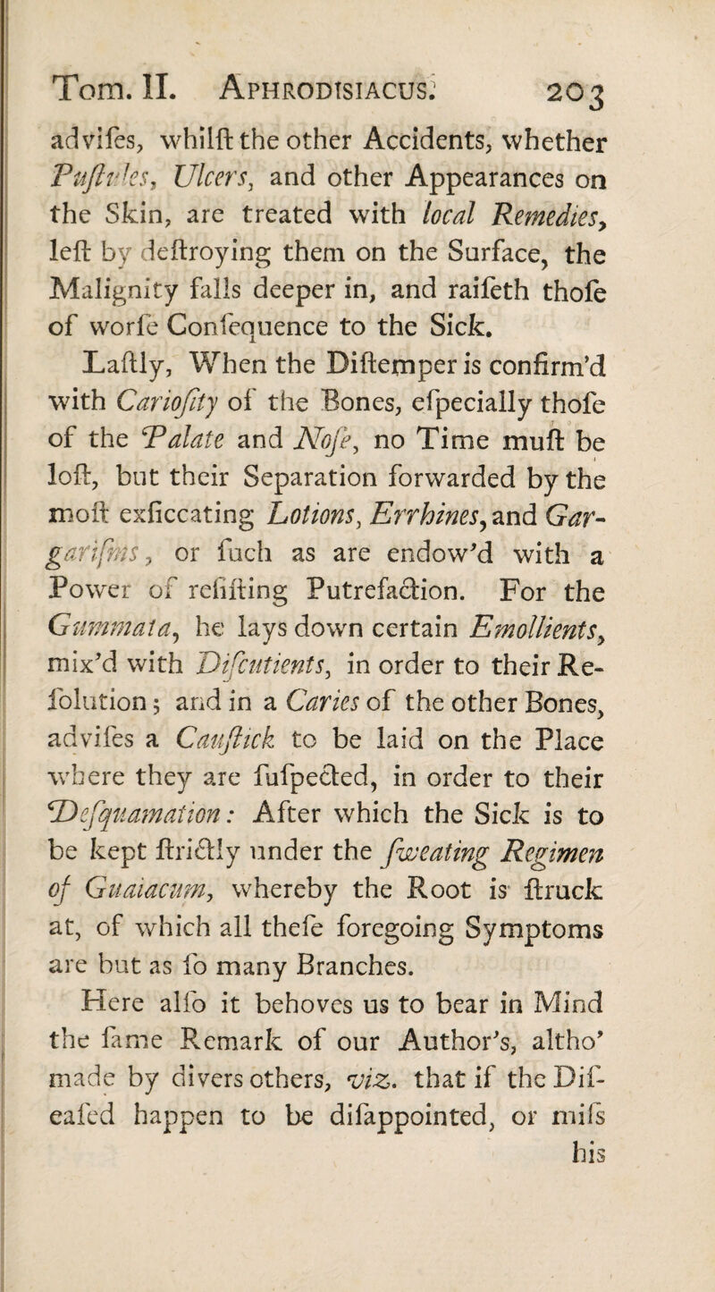 advifes, whilft the other Accidents, whether PuftvJ.es t Ulcers, and other Appearances on the Skin, are treated with local Remedies, left by deftroying them on the Surface, the Malignity falls deeper in, and raifeth thofe of worfe Confequence to the Sick. Laftly, When the Diftemper is confirm’d with Cariojity of the Bones, efpecially thofe of the Palate and Nofe, no Time muft be loft, but their Separation forwarded by the moft exficcating Lotions, Errhines, and Gar- garifnis, or fuch as are endowed with a Power of refilling Putrefaction. For the Gummata, he lays down certain Emollients, mix'd with Difcutients, in order to their Re- folution 5 and in a Caries of the other Bones, advifes a Cauftick to be laid on the Place where they are fufpetled, in order to their ‘Defquamation: After which the Sick is to be kept ftriclly under the fweating Regimen of Guaiacum, whereby the Root is ftrucfc at, of which all thefe foregoing Symptoms are but as fo many Branches. Here alfo it behoves us to bear in Mind the fame Remark of our Author's, altho' made by divers others, viz. that if theDif- eafed happen to be difappointed, or mils his