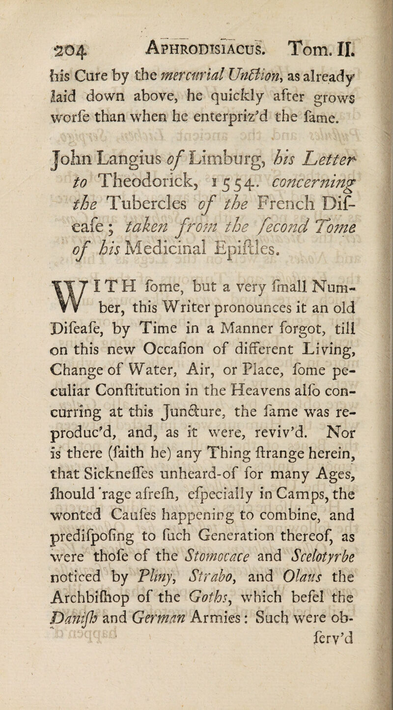 his Care by the mercurial Unffion, as already laid down above, he quickly after grows worle than when he enterpriz’d the fame. John Langius of Limburg, his Letter- to Theodorick, 1554. concerning the Tubercles of the French Di£- «/ cafe; taken from the fecond 'Tome of his Medicinal Epifdes. IT H fome, but a very ftnall Num- f ¥ ber, this Writer pronounces it an old Difeafe, by Time in a Manner forgot, till on this new Oceafion of different Living, Change of Water, Air, or Place, fome pe¬ culiar Conftitution in the Heavens alfo con¬ curring at this Juncture, the fame was re¬ produced, and, as it were, reviv'd. Nor is there (faith he) any Thing ftrange herein, that Sickneffes unheard-of for many Ages, fhould ‘rage afrefh, efpecialiy in Camps, the wonted Caufes happening to combine, and predifpofing to fuch Generation thereof, as were thofe of the Stomocace and Scelotyrbe noticed by Pliny, Strabo, and Olaus the Archbifhop of the Goths, which befel the Danifls and German Armies: Such were ob- fery'd