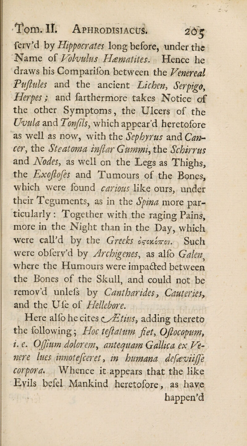 ferv'd by Hippocrates long before, under the Name of Volvulus Haematites. Hence he draws his Companion between the Venereal Pujlules and the ancient Lichen, Serpigo, Herpes; and farthermore takes Notice of the other Symptoms, the Ulcers of the Uvula and Tonfils, which appear’d heretofore as well as now, with the Sephyrus and Can¬ cer, the Steatoma infiar Gummi, the Schirrus and Nodes, as well on the Legs as Thighs, the Exojlofes and Tumours of the Bones, which were found carious like ours, under their Teguments, as in the Spina more par¬ ticularly: Together with the raging Pains, more in the Night than in the Day, which were call'd by the Greeks VgkIttqv. Such were obferv’d by Archigenes, as alfo Galen where the Humours were impa&ed between the Bones of the Skull, and could not be remov’d unlefs by Cantharides, Cauteries, and the Ufe of Hellebore. Here alfo he cites cNEtius, adding thereto the following; Hoc t eft a tum Jiet, OJlocopum, i. e. Ojjium dolorem, antequam Gallica ex Ve- nere lues innotefceret, in humana defieviijje corpora♦ Whence it appears that the like Eyils befel Mankind heretofore, as have . happen'd