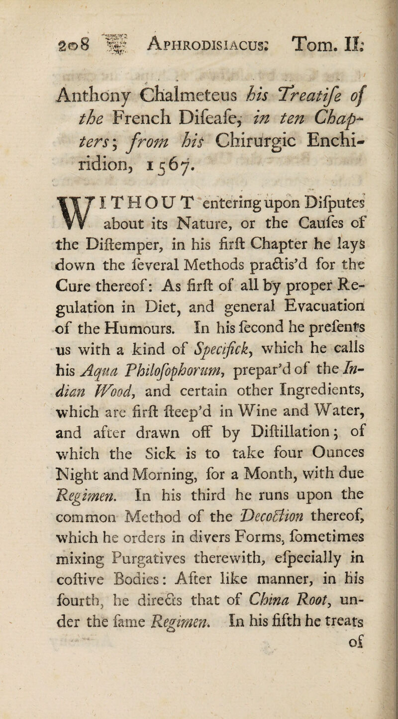 J / ' * Anthony Chalmeteus his Treatife of the French Difeafe, in ten Chap¬ ters', from his Chirurgic Enchi¬ ridion, 1567. I THOU T entering upon Difputes about its Nature, or the Caufes of the Diftemper, in his firft Chapter he lays down the feyeral Methods practis'd for the Cure thereof: As firft of all by proper Re¬ gulation in Diet, and general Evacuation of the Humours. In his fecond he prefents us with a kind of Specificity which he calls his Aqua Philofophorum, prepar'd of the In¬ dian Wood, and certain other Ingredients, which are firft fteep’d in Wine and Water, and after drawn off by Diftillation; of which the Sick is to take four Ounces Night and Morning, for a Month, with due Regimen. In his third he runs upon the common Method of the Decoition thereof, which he orders in divers Forms, lometimes mixing Purgatives therewith, efpecially in coftive Bodies: After like manner, in his fourth, he directs that of China Root, un¬ der the fame Regimen. In his fifth he treats of