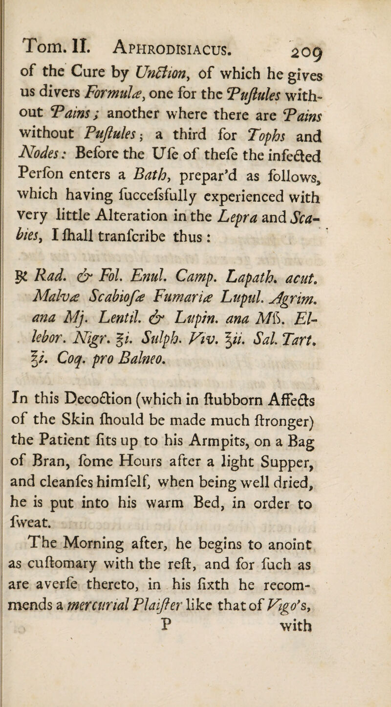 of the Cure by UnBiony of which he gives us divers Formula, one for the Tuftules with¬ out Tains; another where there are Tains without Tuftules-, a third for Tophs and Nodes: Before the Ufe of thefe the infe&ed Perfon enters a Bath, prepar'd as follows,, which having fuccelsfully experienced with very little Alteration in the Lepra and Sea- bieSy I fliall tranferibe thus : Rad. & Fol Enul. Camp. Lapath. acut. Malva: Scabiofte Fumaria LupuL Mgrim. ana Mj. Lentil. & Lupin, ana MiS. El- lebor. Nigr. %i. Sulph. Viv. \ii. Sal Tart. 5/. Coq. pro Balneo. In this Deco&ion (which in ftubborn Affe£b of the Skin ftiould be made much ftronger) the Patient fits up to his Armpits, on a Bag of Bran, fome Hours after a light Supper, and cleanfes himfelf, when being well dried, he is put into his warm Bed, in order to fweat. The Morning after, he begins to anoint as cuftomary with the reft, and for fuch as are averle thereto, in his fixth he recom¬ mends a mercurial Plaiffer like that of P with