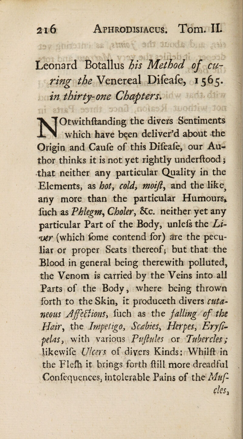 Leonard Botallus his Method of cu¬ ring the Venereal Difeafe, 1565. in thirty-one Chapters. ' NOtwithftanding the divers Sentiments which have been deliver’d about the Origin and Caufe of this Difeafe, our Au¬ thor thinks it is not yet rightly underftood j | that neither any particular Quality in the Elements, as hot, cold, moijl, and the like> any more than the particular Humours, fuch as Phlegm, Choler, 2tc. neither yet any particular Part of the Body, unlefs the Li¬ ver (which feme contend for) are the pecu¬ liar or proper Seats thereof; but that the Blood in general being therewith polluted, the Venom is carried by the Veins into all Parts of the Body, where being thrown forth to the Skin, it produceth divers cuta¬ neous JJjcctionSy fuch as the jailing of tke Hair, the Impetigo, Scabies, Herpes, Eryfi- pdas, with various Pifftules or Tubercles; likevvife Ulcers of divers Kinds: Whilft in the Piefli it brings forth Bill more dreadful Confequences, intolerable Pains of the Muf¬ fles t