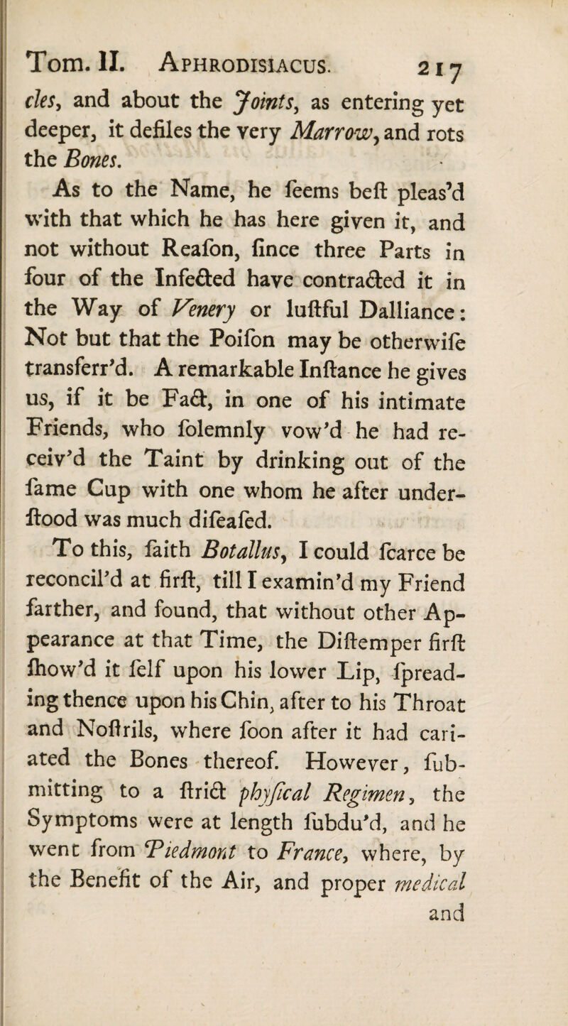 cleSy and about the Joints, as entering yet deeper, it defiles the very Marrow, and rots the Bones. As to the Name, he feems beft pleas’d with that which he has here given it, and not without Reafon, fince three Parts in four of the Infeded have contraded it in the Way of Venery or luftful Dalliance: Not but that the Poifon may be othervvife transferr’d. A remarkable Inftance he gives us, if it be Fad, in one of his intimate Friends, who folemnly vow’d he had re¬ ceiv’d the Taint by drinking out of the fame Cup with one whom he after under- ftood was much difeafed. To this, faith Botallusy I could fcarce be reconcil’d at firft, till I examin’d my Friend farther, and found, that without other Ap¬ pearance at that Time, the Diftemper firft fhow’d it felf upon his lower Lip, fpread- ing thence upon his Chin, after to his Throat and Noftrils, where foon after it had cari- ated the Bones thereof. However, fub- mitting to a ftrid phy/ical Regimen, the Symptoms were at length fubdu’d, and he went from Piedmont to France, where, by the Benefit of the Air, and proper medical and