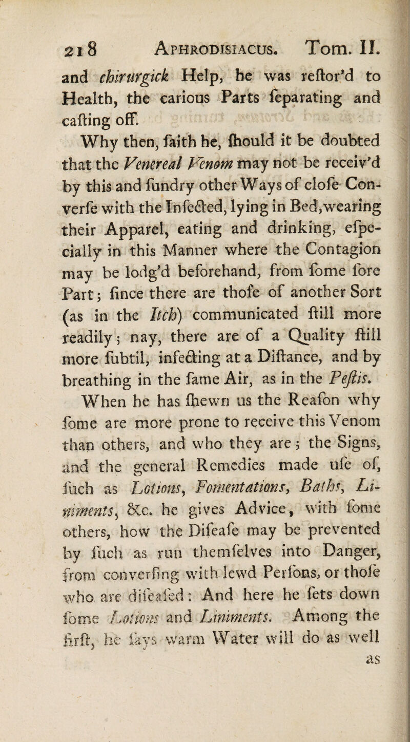 and chirurgick Help, he was reftor'd to Health, the carious Parts feparating and calling off. Why then, faith he, Ihould it be doubted that the Venereal Venom may not be receiv'd by this and fundry other Ways of clofe Con- verfe with the Infefted, lying in Bed,wearing their Apparel, eating and drinking, efpe- cially in this Manner where the Contagion may be lodg’d beforehand, from fome lore Part; fince there are thofe of another Sort (as in the Itch) communicated ftill more readily; nay, there are of a Quality ftill more fubtil, infecting at a Diftance, and by breathing in the fame Air, as in the Peftis. When he has fhewn us the Reafon why fome are more prone to receive this Venom than others, and who they are; the Signs, and the general Remedies made life of, fuch as Lotions, Fomentations, Baths, Li¬ niments, &c. he gives Advice, with fome others, how the Difeafe may be prevented by Inch as run themfelves into Danger, from conversing with lewd Perions, or thole who are difealed: And here he lets down fome Lotions and Liniments. Among the ftrft, he fays warm Water will do as well as