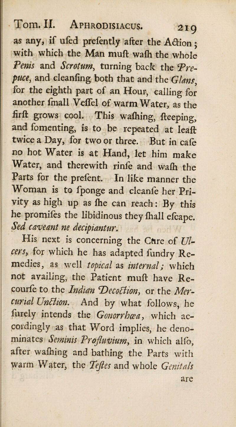 ✓ Tom. II. Aphrodisiacus. 219 as any, if ufed prefently after the A&ion ; with which the Man rnuft wafh the whole Penis and Scrotum, turning back the Pre¬ puce, and cleanfing both that and the Gians, for the eighth part of an Hour, calling for another fmall Veflel of warm Water, as the firft grows cool. This wafhing, fteeping, and fomenting, is to be repeated at Ieaft twice a Day, for two or three. But in cafe no hot Water is at Hand, let him make Water, and therewith rinfe and wafh the Parts for the prelent. In like manner the Woman is to fponge and cleanle her Pri¬ vity as high up as Ihe can reach: By this he promiles the libidinous they fliall elcape. Sed caveant ne decipiantur. His next is concerning the Cttre of Ul¬ cers, for which he has adapted fiandry Re¬ medies, as well topical as internal; which not availing, the Patient muft have Re- courle to the Indian ‘Deception, or the Mer¬ curial Unit ion. And by what follows, he furely intends the Gonorrhoea, which ac¬ cordingly as that Word implies, he deno¬ minates Seminis Profluvium, in which allb, after walhing and bathing the Parts with warm Water, the Tefles and whole Genitals are