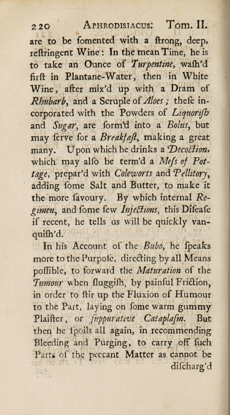 are to be fomented with a ftrong, deep, reftringent Wine: In the mean Time, he is to take an Ounce of Turpentine, wafh'd fir ft in Plantane-Water, then in White Wine, after mix'd up with a Dram of Rhubarb, and a Scruple of Aloes, ; thele in¬ corporated with the Powders of Liqnortfh and Sugar, are form’d into a Bolus, but may ferve for a Breakfajl, making a great many. Upon which he drinks a TDecoEtion* which may alfo be term’d a Mejs of Pot¬ tage, prepar'd with Coleworts and Pellitory, adding fome Salt and Butter, to make it the more favoury. By which internal Re¬ gimen, and fome few InjeEiions, this Difeafe if recent, he tells us will be quickly van- quifh'd. In his Account of the Bubo, he Ipeaks more to the Purpole, directing by all Means poffible, to forward the Maturation of the Tumour when fluggiili, by painful Fri&ion, in order to ftir up the Fluxion of Humour to the Part, laying on fome warm gummy Plaifter, or fuppurative Caiaplafm. But then he fpoils all again, in recommending Bleeding and Purging, to carry off fuch Parr# of the peccant Matter as cannot be difcharg'd