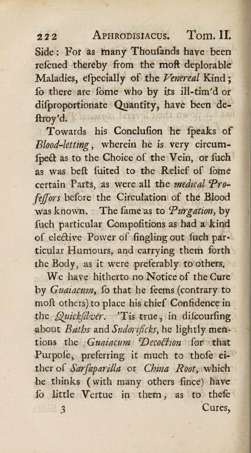 Side: For as many Thoufands have been relcued thereby from the moft deplorable Maladies, efpecially of the Venereal Kind; fo there are fome who by its ill-tim'd or difproportionate Quantity, have been de- ftroy’d. Towards his Conclufion he lpeafcs of Blood-letting, wherein he is very circum- Ipeft as to the Choice of the Vein, or fuch as was beft fuited to the Relief of fome certain Parts, as were all the medical Pro- fejfors before the Circulation of the Blood was known. The fame as to ‘Purgation, by fuch particular Compofitions as had a kind of elective Power of Angling out fuch par¬ ticular Humours, and carrying them forth the Body, as it wrere preferably to others. We have hitherto no Notice of the Cure by Guaiacum, fo that he feems (contrary to moft others) to place his chief Confidence in the ifckjilver. Tis true, in difcourfing about Baths and Sudor ificks, he lightly men¬ tions the Guaiacum <Deco£iwn for that Purpofe, preferring it much to thofe ei¬ ther of Sarfaparilla or China Root, which he thinks (with many others fince) have ib little Vertue in them, as to thefe % Cures