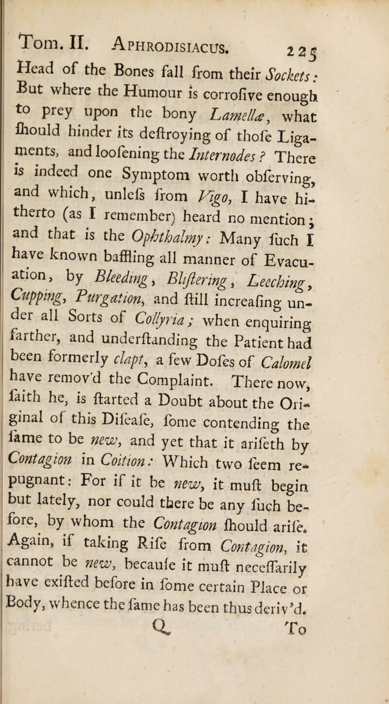 Head of the Bones fall from their Sockets • But where the Humour is corrofive enough to prey upon the bony Lamella, what fliould hinder its deftroying of thofe Liga¬ ments, and loofening the Internodes l There is indeed one Symptom worth obferving, and which, unlels from Kigo, I have hi¬ therto (as I remember) heard no mention j and that is the Ophthalmy• Many fuch I have known baffling all manner of Evacu¬ ation, by Bleeding, Bliftermg, Leeching, Cupping, Purgation, and ftill increafing un¬ der all Sorts of Collyria; when enquiring farther, and underftanding the Patient had been formerly clapt, a few Dofes of Calomel have remov'd the Complaint. There now, faith he, is ftarted a Doubt about the Ori¬ ginal of this Dileale, fome contending the lame to be new, and yet that it arifeth by Contagion in Coition •' Which two leem re¬ pugnant : For if it be new, it muft begin but lately, nor could there be any fuch be¬ fore,. by whom the Contagion fflould arile. Again, if taking Rile from Contagion, it cannot be new, becaule it muft neceffarily have exifted before in lome certain Place or body, whence the lame has been thus deriv’d. Q. To