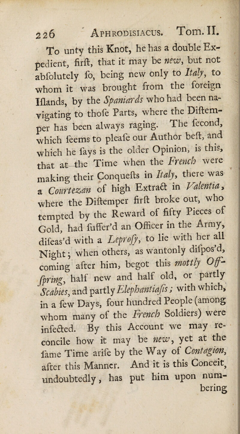 To unty this Knot, he has a double Ex¬ pedient, firft, that it may be new, but not abfolutely fo, being new only to Italy, to whom it was brought from the foreign Iflands, by the Spaniards who had been na¬ vigating to thofe Parts, where the Diftem- per has been always raging. The fecond, which leems to pleafe our Author beft, and which he fays is the older Opinion, is this, that at-the Time when the French were making their Conquefts in Italy, there was a Courtezan of high Extrad in Valentia, where the Diftemper firft broke out, who tempted by the Reward of fifty Pieces of Gold, had fuffer’d an Officer in the Army, difeas’d with a Leprojy, to he with her all Night; when others, as wantonly difpos d, coming after him, begot this mottly Of¬ fering, half new and half old, or partly Scabies, and partly Elephantiafis; with which, in a few Days, four hundred People (among whom many of the French Soldiers) were infeded. By this Account we may re¬ concile how it may be new, yet at the fame Time arife by the Way of Contagion, after this Manner. And it is this Conceit, undoubtedly, has put him upon num¬ bering