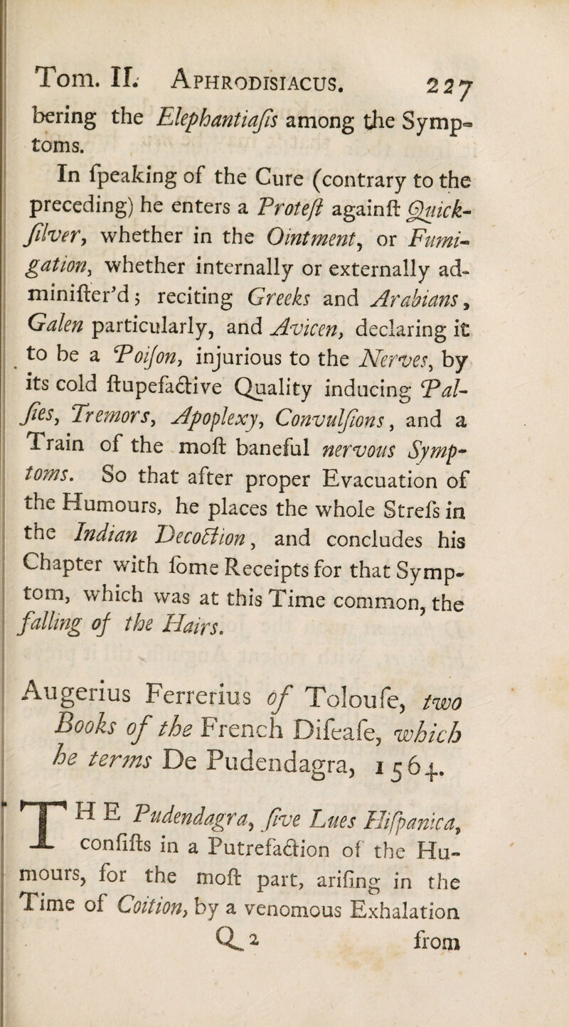 Tom. II. Aphrodisiacus. 2 27 bering the Elephantiafs among the Syrnp» toms. In fpeaking of the Cure (contrary to the preceding) he enters a Proteft againft Gguick- filver, whether in the Ointment, or Fumi¬ gation, whether internally or externally ad- minifter'd; reciting Greeks and Arabians, Galen particularly, and Avicen, declaring it to be a Toijon, injurious to the Nerves, by its cold ftupefaftive Quality inducing *Pal- Jies, Tremors, Apoplexy, Convulfions, and a Train of the moft baneful nervous Symp¬ toms, So that after proper Evacuation of the Humours, he places the whole Strefs in the Indian JDecoStion, and concludes his Chapter with forne Receipts for that Symp¬ tom, which was at this Time common, the falling of the Hairs. Augenus Ferrerius of Toloufe, two Books of the French Difeafe, which he terms De Pudendagra, 156^. TH E Pudendagra, five hues Hifpanica., confifts in a Putrefaction of the Hu¬ mours, for the moft part, arifing in the Time of Coition, by a venomous Exhalation 2 from