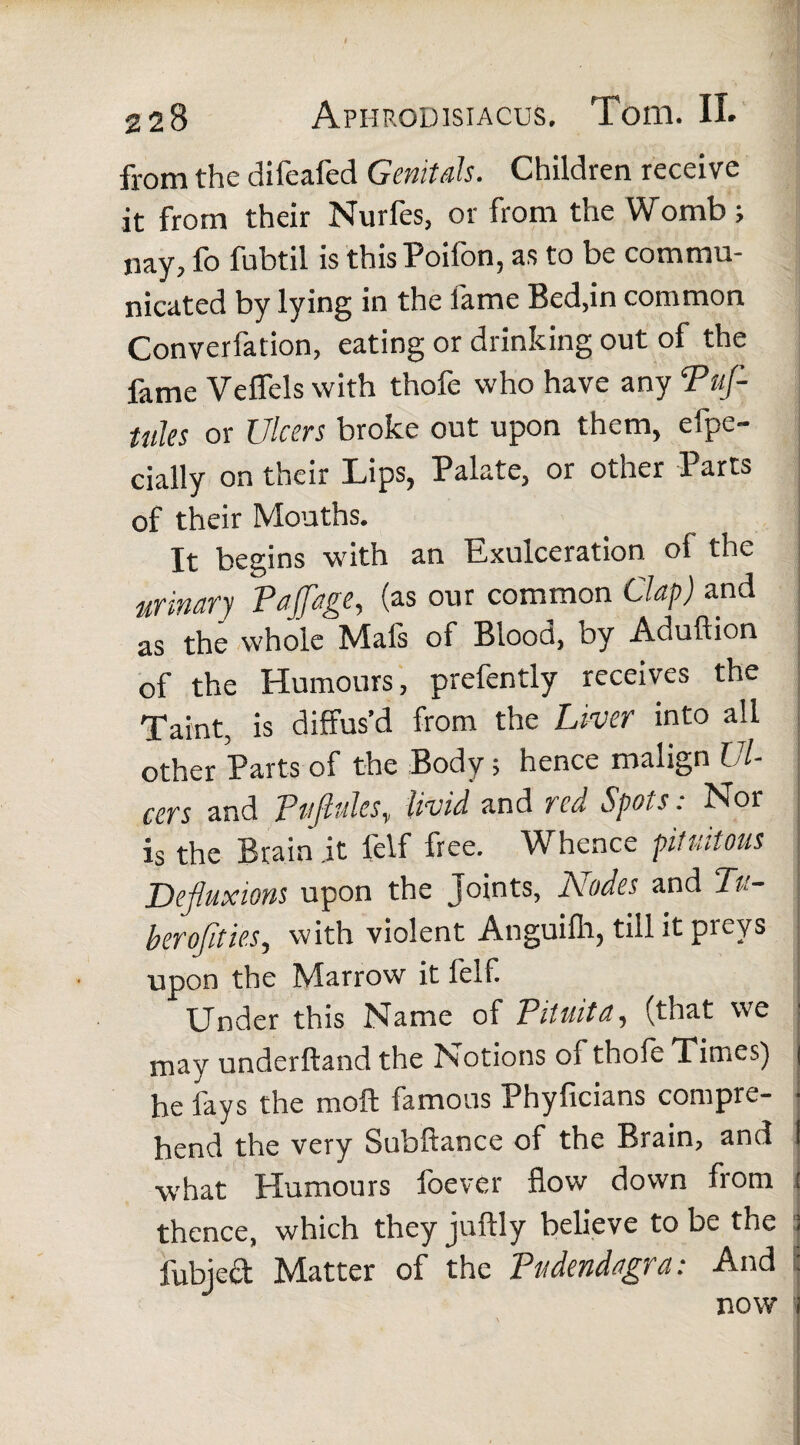 from the difeafed Genitals. Children receive it from their Nurfes, or from the Womb; nay, fo fubtil is thisPoifon, as to be commu¬ nicated by lying in the fame Bed,in common Converfation, eating or drinking out of the fame Veffels with thofe who have any Puf- tules or Ulcers broke out upon them, efpe- cially on their Lips, Palate, or other Parts of their Months. It begins with an Exulceration of the urinary Paffage, (as our common Clap) and as the whole Mafs of Blood, by Aduftion of the Humours, prefently receives the Taint, is diffus’d from the Liver into all other Parts of the Body; hence malign Ul¬ cers and PtiJluleSy livid and red Spots. Nor is the Brain it felf free. Whence pitvatous Dejluxions upon the Joints, Lodes and Tu- ; berofities, with violent Anguifh, till it preys j upon the Marrow it felf. Under this Name of Pituita, (that we j may underftand the Notions of thofe Times) | he fays the moft famous Phyficians compre- • hend the very Subftance of the Brain, and I what Humours foever flow down from t thence, which they juftly believe to be the ! fubject Matter of the Pudendagra: And : now i