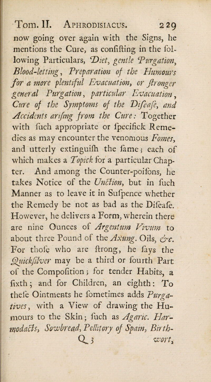 • • Tom. II. Aphrodisiacus. 229 now going over again with the Signs, he mentions the Cure, as confifting in the fol¬ lowing Particulars, <Dkt, gentle ‘Purgationy Blood-letting, Preparation of the Humours for a more plentiful Evacuation, or ftronger general Purgation, particular Evacuation, Cure of the Symptoms of the Difeafe, and Accidents arifmg from the Cure: Together with fuch appropriate or Ipecifick Reme¬ dies as may encounter the venomous Fomes, and utterly extinguifh the fame $ each of which makes a Topick for a particular Chap¬ ter. And among the Counter-poifons, he takes Notice of the Unhfion, but in fuch Manner as to leave it in Sulpence whether the Remedy be not as bad as the Difeafe. However, he delivers a Form, wherein there are nine Ounces of Argentum Vivum to about three Pound of the Axung. Oils, &c. For thofe who are ftrong, he fays the Quickfdver may be a third or fourth Part of the Compofition; for tender Habits, a fixth; and for Children, an eighth: To thele Ointments he fometimes adds Purga¬ tives , with a View of drawing the Hu¬ mours to the Skin; fuch as Agaric. Har- rnodacts, Sowbread, Pellitory of Spam, Birth-