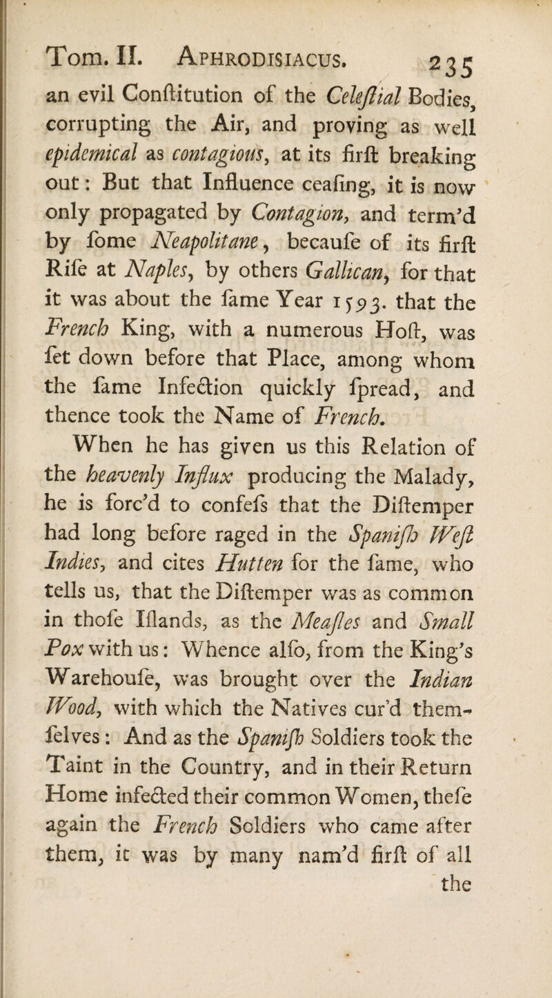 an evil Conftitution of the Celejliat Bodies, corrupting the Air, and proving as well epidemical as contagious, at its firft breaking out: But that Influence ceafing, it is now only propagated by Contagion, and term’d by fome Neapolitane, becaule of its firft Rife at Naples, by others Gallican, for that it was about the fame Year 1that the French King, with a numerous Hoft, was fet down before that Place, among whom the fame Infection quickly fpread, and thence took the Name of French. When he has given us this Relation of the heavenly Influx producing the Malady, he is forc’d to confefs that the Diftemper had long before raged in the Spanifh Wefi Indies, and cites Hutten for the fame, who tells us, that the Diftemper was as common in thofe Iflands, as the Meafles and Small Pox with us: Whence alfo, from the King’s Warehoufe, was brought over the Indian Woody with which the Natives cur’d them^ felves: And as the Spamfh Soldiers took the Taint in the Country, and in their Return Home infe&ed their common Women, thefe again the French Soldiers who came after them, it was by many nam’d firft of all the