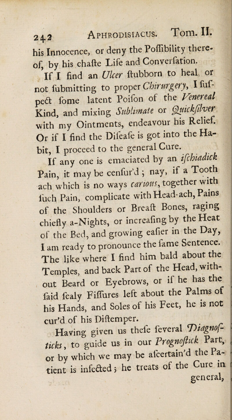 his Innocence, or deny the Poffibility there- q|'^ £,y his chafte Life and Convei ration. ’if I find an Ulcer ftubborn to heal, or not fubmitting to proper Chirurgery, I fuf- pedt fome latent Poifon of the Venereal Kind, and mixing Sublimate or Quickfilver with my Ointments, endeavour his Relief. Or if I find the Dileafe is got into the Ha¬ bit, I proceed to the general Cure. If any one is emaciated by an ifchiadick Pain, it may be cenfur’d ; nay, if a Tooth ach which is no ways can ions, together with l'uch Pain, complicate with Head-ach, Pains of the Shoulders or Breaft Bones, raging chiefly a-Nights, or increafingby the Heat of the Bed, and growing eafier in the Day, I am ready to pronounce the fame Sentence. The like where I find him bald about the Temples, and back Part of the Head, with- ] out Beard or Eyebrows, or if he has the faid fcaly Fiffures left about the Palms of his Hands, and Soles of his Feet, he is not cur’d of his Diftemper. Having given us thefe feveral 'Diagnof- ■ ticks, to guide us in our Progncftick Part, , or by which we may be afcertain’d the Pa¬ tient is infeded > he treats of the Cure in general,