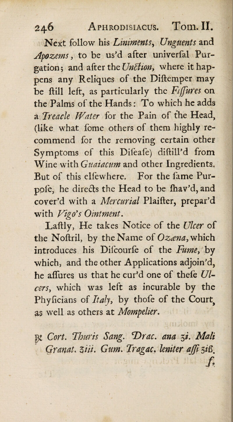 Next follow his Linimentsy Unguents and Apozems, to be us'd after univerfal Pur¬ gation 5 and after the Unttion, where it hap¬ pens any Reliques of the Diftemper may be ftill left, as particularly the Fiffures on the Palms of the Hands: To which he adds a Treacle Water for the Pain of the Head, (like what fome others of them highly re¬ commend for the removing certain other Symptoms of this Dileafe) diftill'd from Wine with Guaiacum and other Ingredients, But of this elfewhere. For the fame Pur- ppfe, he dire&s the Head to be Ihav'd, and cover'd with a Mercurial Plaifter, prepar'd with Vigo's Ointment. Laftly, He takes Notice of the Ulcer of the Noftril, by the Name of Ozana, which introduces his Difcourfe of the Fume, by which, and the other Applications adjoin'd, he alfures us that he cur'd one of thefe Ul¬ cer s> which was left as incurable by the Phylicians of Italy, by thofe of the Courts as well as others at Mompelier. p Cort. Thuris Sang. Drac. ana 5/. Mali Granata 3/7/. Gum. Tragac. leniter ajji 3i£m /,