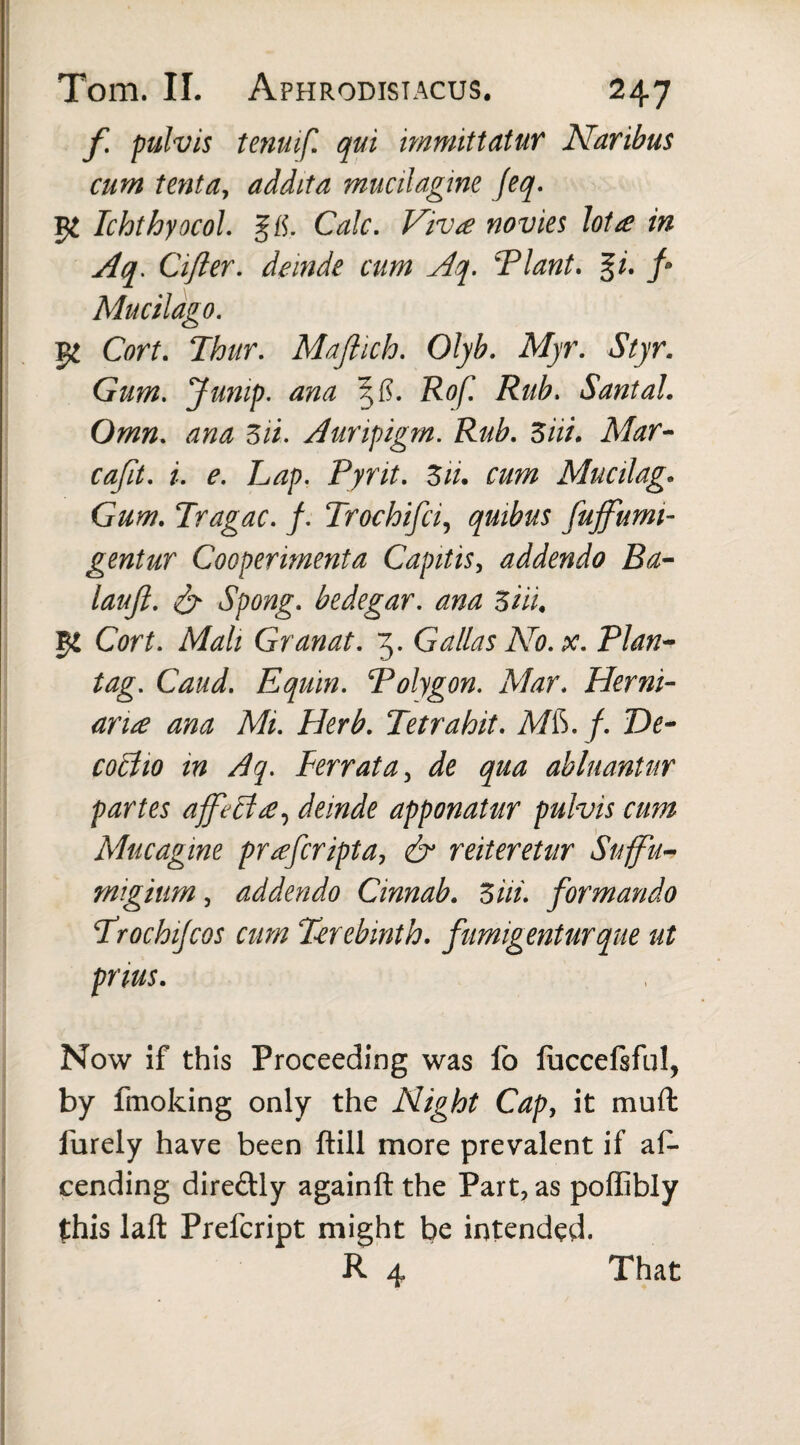 f pulvis tenuift qui immittatur Naribus cum tenta, addita mucilagine feq. TchthyocoL %&, Calc. Viva novies lota in Aq. Cifter. deinde cum Aq. VI ant. %i. ft Mucilago. 5^ Cort. Thur. Maftich. Olyb. Myr. Styr. Gum. Jump, ana %fi. Rof. Rub. Santal. Omn. ana Zii. Auripigrn. Rub. Ziii. Mar- caftt. i. e. Lap. Pyrit. Ziu cum Mucilag. Gum. Tragac. f. Trochifci, quibus fujfumi- gentur Cooperimenta Capitis, addendo Ba- lauft. & Spong. bedegar. ana Ziii. $1 Cort. Mali Granat. 3. Gallas No. pc. Plan* tag. Caud. Equin. Polygon. Alar. Herni- aria ana Mi. Herb. Tetrahit. A/ft. f. De- coFHo in Aq. Ferrata, de qua abluantur partes affect a, deinde apponatur pulvis cum Mucagine praferipta, & reiteretur Suffu- migium, addendo Cinnab. Ziii. formando Trochijcos cum Terebinth, fumigenturque ut pnus. Now if this Proceeding was fo fuccefsful, by fmoking only the Night Cap, it muffc lurely have been (till more prevalent if as¬ cending dire&ly againft the Part, as poffibly this laft Prefcript might be intended. R 4 That