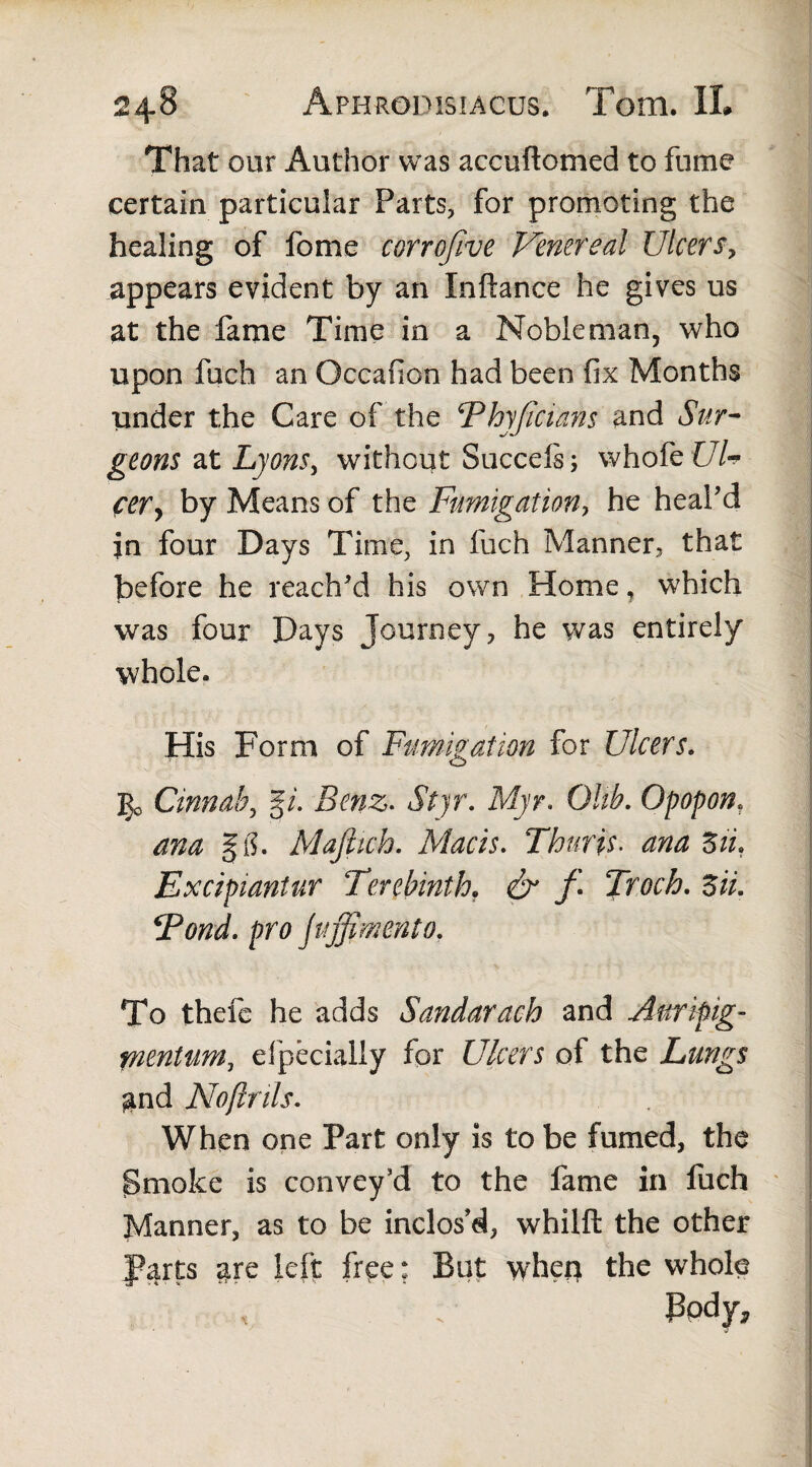 That our Author was accuftomed to fume certain particular Parts, for promoting the healing of fome eorrofive Venereal Ulcersy appears evident by an Inftance he gives us at the fame Time in a Nobleman, who upon fuch an Occafion had been fix Months under the Care of the Phyficiatis and Sur¬ geons at Lyons, without Succefs; whofe Ul¬ cer, by Means of the Fumigation, he heal’d in four Days Time, in fuch Manner, that before he reach’d his own Home, which was four Days Journey, he was entirely whole. His Form of Fumigation for Ulcers. 3^ Cinnab, |i. Benz. Stjr. Myr. Glib. Opopon. m gg. Majlich. Macis. Thuris. anaZii. Excipiantur Terebinth. & f Troch. 5». ‘Pond, pro fuffimento. To thefe he adds Sandarach and Aurifig- tnentum, efpecially for Ulcers of the Lungs gnd Noftrils. When one Part only is to be fumed, the jSmoke is convey’d to the fame in fuch Manner, as to be inclos’d, whilft the other Parts are left free; But wherr the whole body.