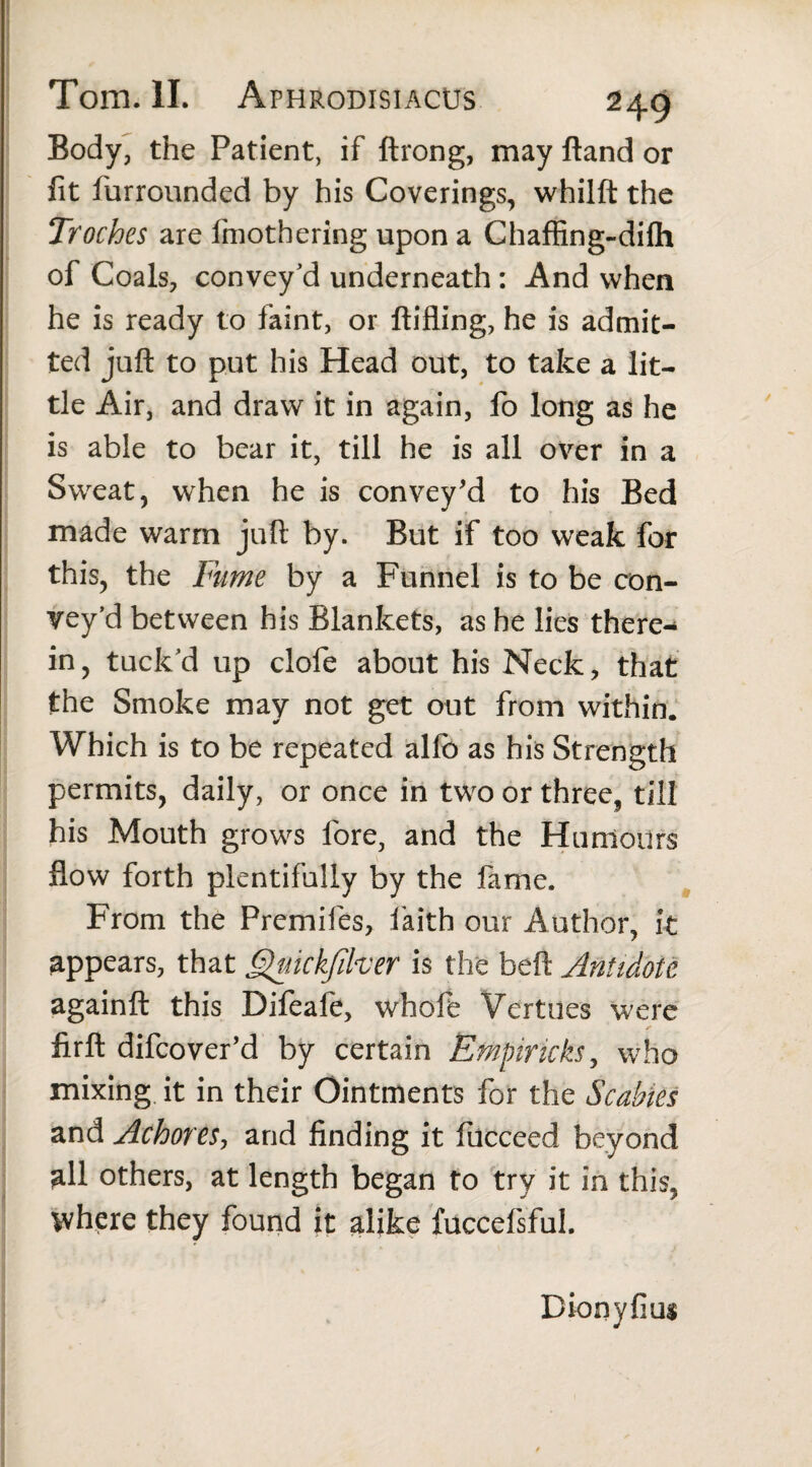 Body, the Patient, if ftrong, may Band or fit furrounded by his Coverings, whilft the Troches are Ifnothering upon a Chafiing-difh of Coals, convey'd underneath : And when he is ready to faint, or ftifling, he is admit¬ ted juft to put his Head out, to take a lit¬ tle Air, and draw it in again, fo long as he is able to bear it, till he is all over in a Sweat, when he is convey'd to his Bed made warm juft by. But if too weak for this, the Fume by a Funnel is to be con¬ vey’d between his Blankets, as he lies there¬ in, tuck’d up clofe about his Neck, that the Smoke may not get out from within. Which is to be repeated alfo as his Strength permits, daily, or once in two or three, till his Mouth grows lore, and the Humours flow forth plentifully by the fame. From the Premifes, faith our Author, it appears, that Quickfiker is the beft Antidote againft this Difeafe, whofe Vertues were firft difcover’d by certain Empirick$, who mixing it in their Ointments for the Scabies and Achores, and finding it fucceed beyond all others, at length began to try it in this, where they found it alike fuccefsful. Dionyfius