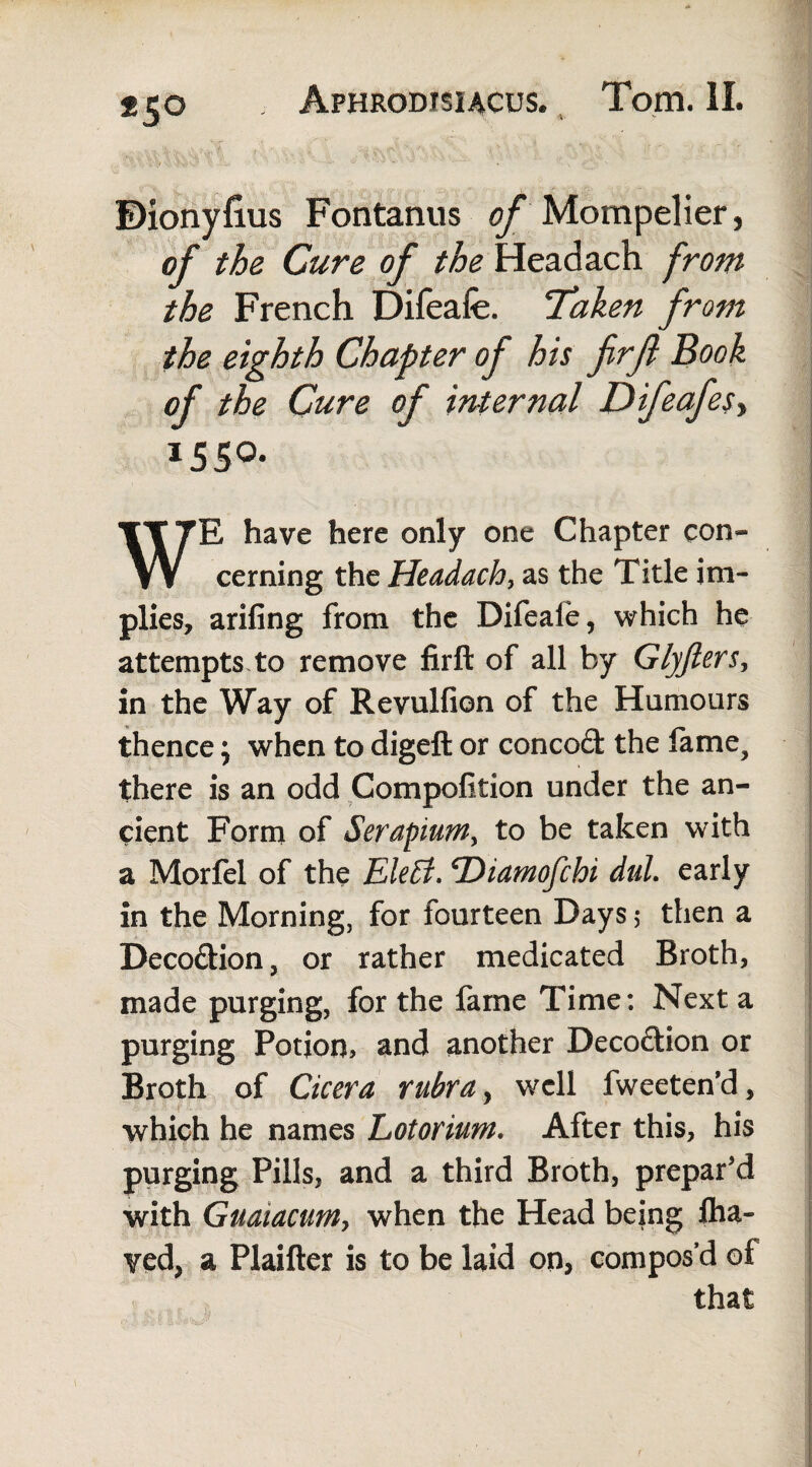 *5° ©ionyfius Fontanus of Mompelier, of the Cure of the Headach from the French Difeafe. Taken from the eighth Chapter of his firjl Book of the Cure of internal Difeafesy 1550. WE have here only one Chapter con¬ cerning the Headachy as the Title im¬ plies, arifing from the Difeaie, which he attempts, to remove firft of all by Glyjlers, in the Way of Revulfion of the Humours thence; when to digeft or concod the fame, there is an odd Compofition under the an¬ cient Form of Serapium, to be taken with a Morfel of the Eletf. T^iamofchi dul. early in the Morning, for fourteen Days 5 then a Decodion, or rather medicated Broth, made purging, for the fame Time: Next a purging Potion, and another Decodion or Broth of Cicera rubra, well fweeten'd, which he names Lotorium. After this, his purging Pills, and a third Broth, prepar'd with Guatacum, when the Head being iha- yed, a Plaifter is to be laid on, compos’d of