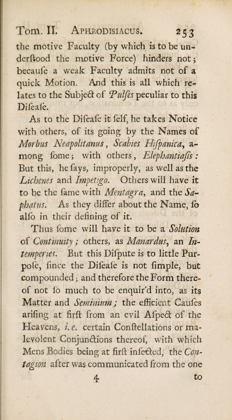 the motive Faculty (by which is to be un- derftood the motive Force) hinders not 5 becaufe a weak Faculty admits not of a quick Motion. And this is all which re^ lates to the Subject of ‘Pulfes peculiar to this Dileaie. As to the Difeafe it felf, he takes Notice with others, of its going by the Names of Morbus Neapolitanus, Scabies Hifpanicay a- mong fome; with others, Elephantiajis : But this, he fays, improperly, as well as the Lichenes and Impetigo. Others will have it to be the fame with Mentagra, and the Sa- phatus. As they differ about the Name, lb alio in their defining of it. Thus fome will have it to be a Solution of Continuity; others, as Manardus, an In¬ temperies. But this Difpute is to little Pur- pofe, fince the Difeafe is not fimple, but compounded; and therefore the Form there¬ of not fo much to be enquir’d into, as its Matter and Seminium; the efficient Caules arifing at firft from an evil Alped of the Heavens, i. e. certain Conftellations or ma¬ levolent Conjunctions thereof, with which Mens Bodies being at firft infeded, the Con¬ tagion after was communicated from the one 4. to