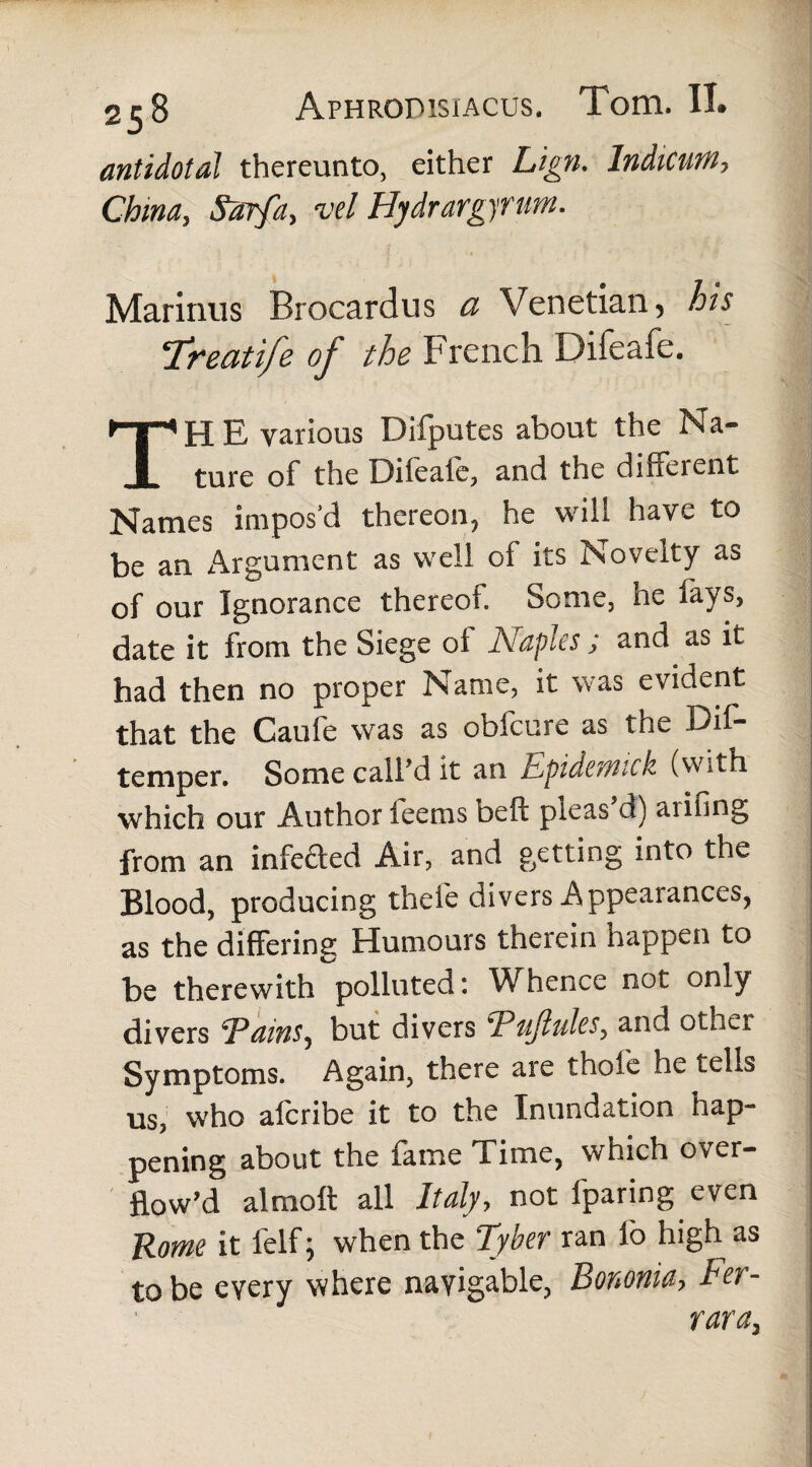 antidotal thereunto, either Lign. Indicum, China, Sarfa, vel Hydrargyrum. Marinus Brocardus a Venetian, his Treati/e of the French Difeafe. The various Difputes about the Na¬ ture of the Difeaie, and the different Names impos’d thereon, he will have to be an Argument as well of its Novelty as of our Ignorance thereof. Some, he fays, date it from the Siege of Naples ; and as it had then no proper Name, it was evident that the Caufe was as obfcure as the Dif- temper. Some calfd it an Epidemick (with which our Author feems beff pleas d) aiifing from an infefted Air, and getting into the Blood, producing thefe divers Appearances, as the differing Humours therein happen to be therewith polluted: Whence not only divers Trains, but divers EuJtuleSy and othei Symptoms. Again, there are thole he tells us, who afcribe it to the Inundation hap-» pening about the fame Time, which over¬ flow^ alraoft all Italy, not fparing even Rome it felf; when the Tyber ran fo high as to be every where navigable, Bononia, Fer¬ rara,