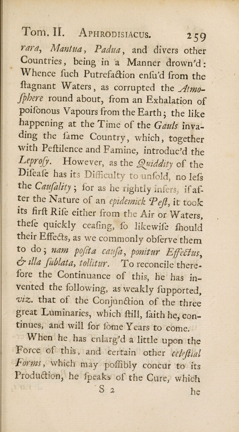 rar&•> Mantua, Padua, and divers other Countries, being in a Manner drowned: Whence fuch Putrefaction enlu/d from the ftagnant Waters, as corrupted xhz Atmo¬ sphere round about, from an Exhalation of poifonous Vapours from the Earth; the like happening at the Time of the Gauls inva¬ ding the lame Country, which, together with Peftilence and Famine, introduc'd the Leprojy. However, as the Quiddity of the Difeafe has its Difficulty to unfold, no left the Canfality ; lor as he rightly infers, if af¬ ter the Nature of an epidemkk Pefi7 it took its firfl; Rife either from the Air or Waters, thefe quickly ceafing, lb likewife fhould their Effects, as we commonly obftrve them to do; nam pqfiia caufa, ponitur Ejfe£lusy cS illa fublata, tollitur. 1 o reconcile there¬ fore the Continuance of this, he has in¬ vented the following, as weakly iupported, viz. that of the Conjunction of the three great Luminaries, which ftili, faith he, con¬ tinues, and will for lome Years to come. When he has enlarg'd a little upon the Force of this, and certain other celeflial Forms, which may poflibly concur to its Production, he fpeaks of the Cure, which S 2 he