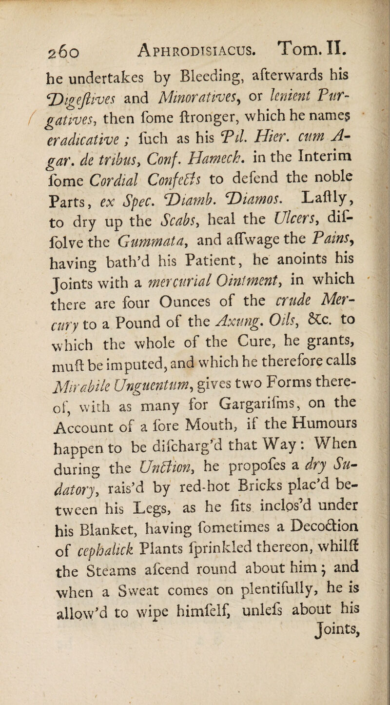 he undertakes by Bleeding, afterwards his Digeftives and Minoratives, or lenient Pur- ( gatives, then fome ftronger, which he names eradicative; luch as his 'Pii- Hier, cum A- gar. de tribus, Conf. Hamech. in the Interim fome Cordial ConfeBs to defend the noble Parts, ex Spec. ‘THamb. T)iamos. Laftly, to dry up the Scabs, heal the Ulcers, dif- folve the Gummata, and affwage the Pdins, having bath’d his Patient, he anoints his Joints with a mercurial Ointment, in which - there are four Ounces of the crude Slet— cury to a Pound of the Axung. Oils, 6Cc. to which the whole of the Cure, he grants, muff be imputed, and which he therefore calls Mirabile Unguentum, gives two Forms there¬ of, with as many for Gargarifms, on the Account of a fore Mouth, if the Humours happen to be difcharg d that Wray . When during the UnBion, he propofes a dry Su¬ datory, rais’d by red-hot Bricks plac’d be¬ tween his Legs, as he fits inclos’d under his Blanket, having fometimes a Deco&ion ' of cephalick Plants fprinkled thereon, whilfi: the Steams afcend round about him; and when a Sweat comes on plentifully, he is allow’d to wipe himfelf, unlefs about his Joints,