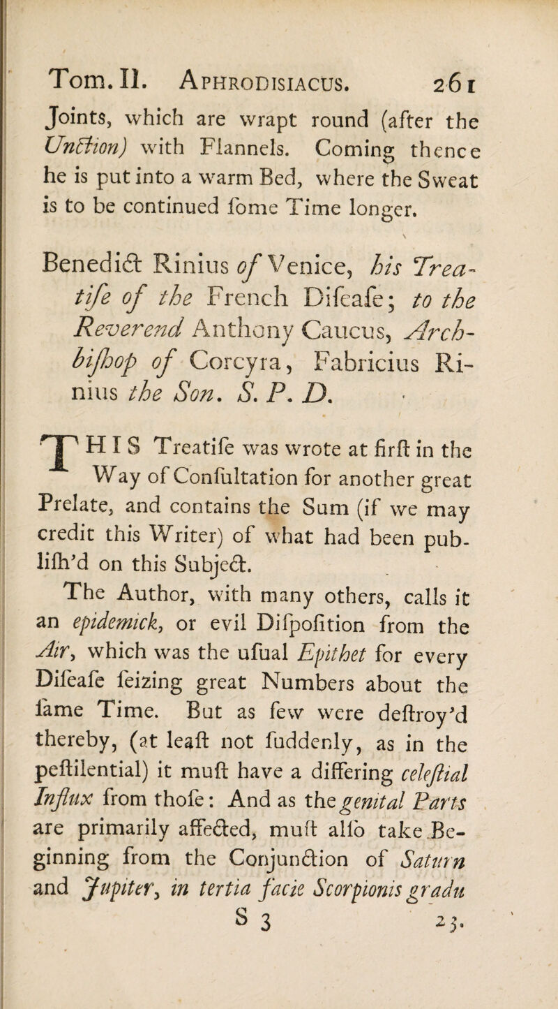 Joints, which are wrapt round (after the Unttion) with Flannels. Coming thence he is put into a warm Bed, where the Sweat is to be continued fome Time longer. s Benedict Rinius of Venice, his Trea- tife of the French Difeafe; to the Reverend Anthony Caucus, Arch- bifiop of Corcyra, Fabricius Ri¬ nius the Son. S. P. D. T HIS Treatife was wrote at firft in the Way of Conlultation for another great Prelate, and contains the Sum (if we may credit this Writer) of what had been pub- lifh’d on this Subject. The Author, with many others, calls it an epidemick, or evil Difpofition from the Air, which was the ufual Epithet for every Difoafe foizing great Numbers about the lame Time. But as few were deftroy’d thereby, (at leaft not fuddenly, as in the peftilential) it muft have a differing celeftial Influx from thofe: And as the genital Parts are primarily affe&ed, mult alfo take Be¬ ginning from the Conjun&ion of Saturn and Jupiter, in tertia facie Scorpionis gradu S 3 21.