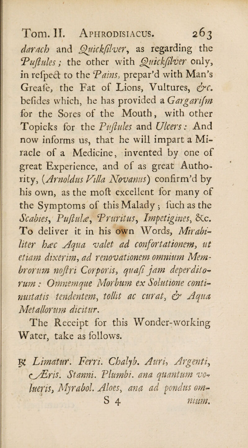 darach and Quickfilver, as regarding the Puflules ; the other with Quickfilver only, in refped to the Tains, prepar’d with Man’s Greafe, the Fat of Lions, Vultures, &c. befides which, he has provided a Garganfm for the Sores of the Mouth, with other Topicks for the Puflules and Ulcers: And now informs us, that he will impart a Mi¬ racle of a Medicine, invented by one of great Experience, and of as great Autho¬ rity, (Arnoldus Villa Novantis) confirm’d by his own, as the mo ft excellent for many of the Symptoms of this Malady ; iiich as the Scabies, Pufinite, Pruritus, Impetigines, &c. To deliver it in his own Words, Mirabi¬ liter htec Aqua valet ad confortationem, at etiam dixerim1 ad renovationem omnium Mem¬ brorum nojlri Corporis, quafi jam deperdito¬ rum : Omnem que Morbum ex Solutione conti- mutatis tendentem, tollit ac curat, & Aqua Metallorum dicitur. The Receipt for this Wonder-working Water, take as follows. Limatur. Ferri. Chalyb. Auru Argenti, cMEris. Stanni. Plumbi, ana quantum vo-> lueris, Mjrabol. Aloes, anu ad pondus om- S 4 mum.