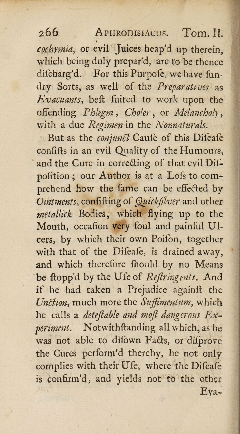 * cochymia, or evil Juices heap’d up therein, which being duly prepar’d, are to be thence difcharg’d. For this Purpofe, we have fun- dry Sorts, as well of the Preparatives as EvacuantSy beft fuited to work upon the offending Phlegm, Choler, or Melancholy, with a due Regimen in the Nonnaturals. But as the conjunct Caufe of this Difeafe confifts in an evil Quality of the Humours, and the Cure in correcting of that evil Dif- pofition; our Author is at a Lofs to com¬ prehend how the fame can be effeded by Ointments^ conflfting of Quickfilver and other metalhck Bodies, which flying up to the Mouth, occafion very foul and painful Ul¬ cers, by which their own Poifon, together with that of the Difeafe, is drained away, and which therefore fhould by no Means ’be flopp’d by the Ufeof Reftringents. And if he had taken a Prejudice againft the Un&iQHy much more the Suffimentum*, which he calls a detejlable and moft dangerous Ex¬ periment, Notwithftanding all which, as he was not able to dflown P’aCts, or difprove the Cures perform’d thereby, he not only complies with their Uft, where the Difeafe is confirm’d, and yields not to the other Eva-