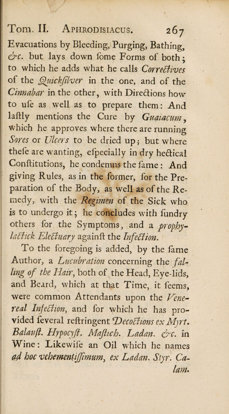 t Tom. II. Aprrodisiacus. 267 Evacuations by Bleeding, Purging, Bathing, &c. but lays down fome Forms of both; to which he adds what he calls Correctives of the Quickfilver in the one, and of the Cinnabar in the other, with Dire&ions how to ufe as well as to prepare them: And laftly mentions the Cure by Guaiacum, which he approves where there are running Sores or Ulcers to be dried up; but where thefe are wanting, elpecially in dry helical Conftitutions, he condemns the fame : And giving Rules, as in the former, for the Pre¬ paration of the Body, as well as of the Re¬ medy, with the Regimen of the Sick who is to undergo it; he concludes with fundry others for the Symptoms, and a prophy- laCtick Electuary againft the Infection. To the foregoing is added, by the fame Author, a Lucubration concerning the fal¬ ling of the Hair, both of the Head, Eye-lids, and Beard, which at that Time, it feems, were common Attendants upon the Vene¬ real Infection, and for which he has pro¬ vided feveral reftringent HecoChons ex Myrt. Balauft. Hypocyjl. Majlich. Ladan. &c. in Wine: Likewife an Oil which he names ad hoc vehement ijfmum, ex Ladan. Styr. Ca¬ lain.