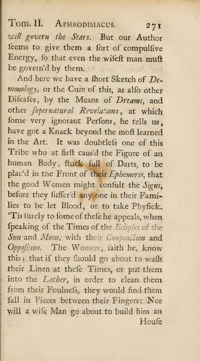 will govern the Stars. But our Author feems to give them a fort of compulfive Energy, fo that even the wifeft man muft be govern’d by them. And here we have a fhort Sketch of De¬ monology, or the Cure of this, as alfo other Difeafes, by the Means of Dreams, and other fuperndtural Revelations, at which fome very ignorant Perfons, he tells us, have got a Knack beyond the moft learned in the Art. It was doubtlels one of this Tribe who at firft caus’d the Figure of an human Body, ftuck full of Darts, to be plac'd in tne Front of their Ephemeris, that the good Women might confult the Signs, before they fuffer’d any one in their Fami¬ lies to be let Blood, or to take Phyfick. 'Tis lurely to fome of thefehe appeals, when Ipeaking of the Times of the Eclipfes of the Sun and Moon, with their Conjunction and Oppofition. The Women, laith he, know this 5 that if they iliould go about to wafh their Linen at thele Times, or put them into the Lather, in order to clean them from their Foulnefs, they would find them fall in Pieces between their Fingers: Nor will a wife Man go about to build him an Houfe