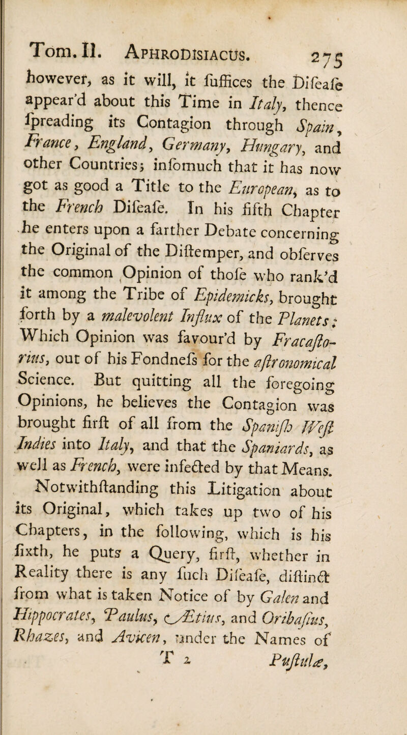 however, as it will, St fuffices the Difeafe appear’d about this Time in Italy, thence Ipreading its Contagion through Spam, France, England, Germany, Hungary, and other Countries j infomuch that it has now got as good a Title to the European, as to the Ftench Difeafe. In his fifth Chapter he enters upon a farther Debate concerning the Original of the Diftemper, and obferves the common Opinion of thofe who rank’d it among the Tribe of Epidemicks, brought forth by a malevolent Influx oil the Planets; Which Opinion was favour’d by Fracafto- rius, out of hisFondnefs forth ss agronomical Science. But quitting all the foregoing Opinions, he believes the Contagion was brought firft of all from the Spamjh Weft Indies into Italy, and that the Spaniards, as well as French, were infeded by that Means. Notwithftanding this Litigation about its Original, which takes up two of his Chapters, in the following, which is his fixth, he puts a Query, firft, whether in Reality there is any fuch Difeafe, diftind from what is taken Notice of by Galen and Hippocrates, Paulus, (WEtiits, and Oribafius, Rhazes, and Avicen, under the Names of f a. Puftuhs,