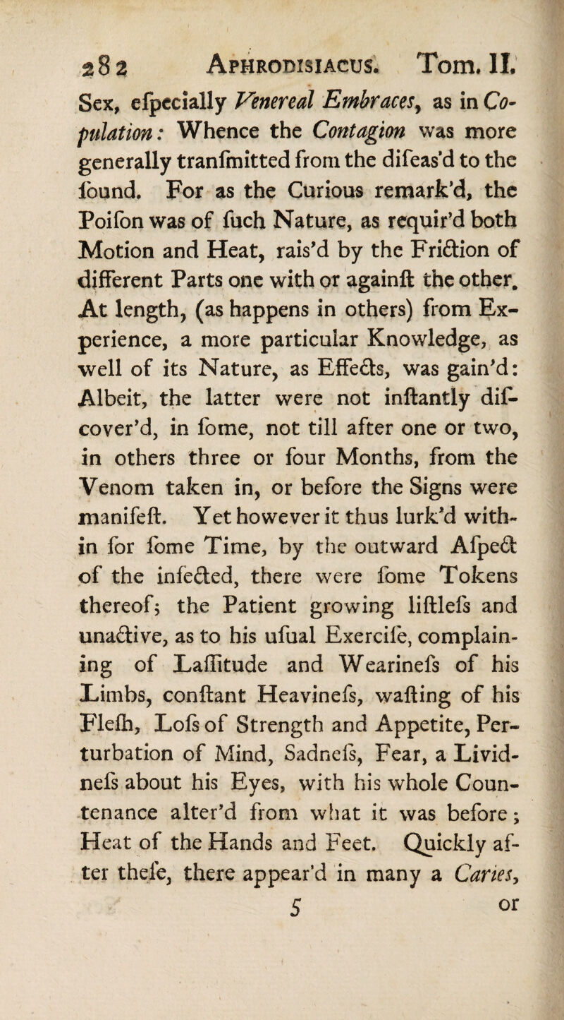 Sex, efpecially Venereal Embraces, as in Co¬ pulation : Whence the Contagion was more generally tranfmitted from the difeas’d to the found. For as the Curious remark’d, the Poifon was of fuch Nature, as requir’d both Motion and Heat, rais’d by the Fri&ion of different Parts one with or againft the other. At length, (as happens in others) from Ex¬ perience, a more particular Knowledge, as well of its Nature, as Effe&s, was gain’d: Albeit, the latter were not inllantly dis¬ cover’d, in fome, not till after one or two, in others three or four Months, from the Venom taken in, or before the Signs were manifeft. Yet however it thus lurk’d with¬ in for fome Time, by the outward Afpeft of the infe&ed, there were fome Tokens thereof; the Patient growing liftlefs and una&ive, as to his ufual Bxercife, complain¬ ing of Latitude and Wearinefs of his Limbs, conftant Heavinefs, wafting of his Flefh, Lois of Strength and Appetite, Per¬ turbation of Mind, Sadnefs, Fear, a Livid- nefs about his Eyes, with his whole Coun¬ tenance alter’d from what it was before; Heat of the Hands and Feet. Quickly af¬ ter thele, there appear’d in many a Cartes, 5 or