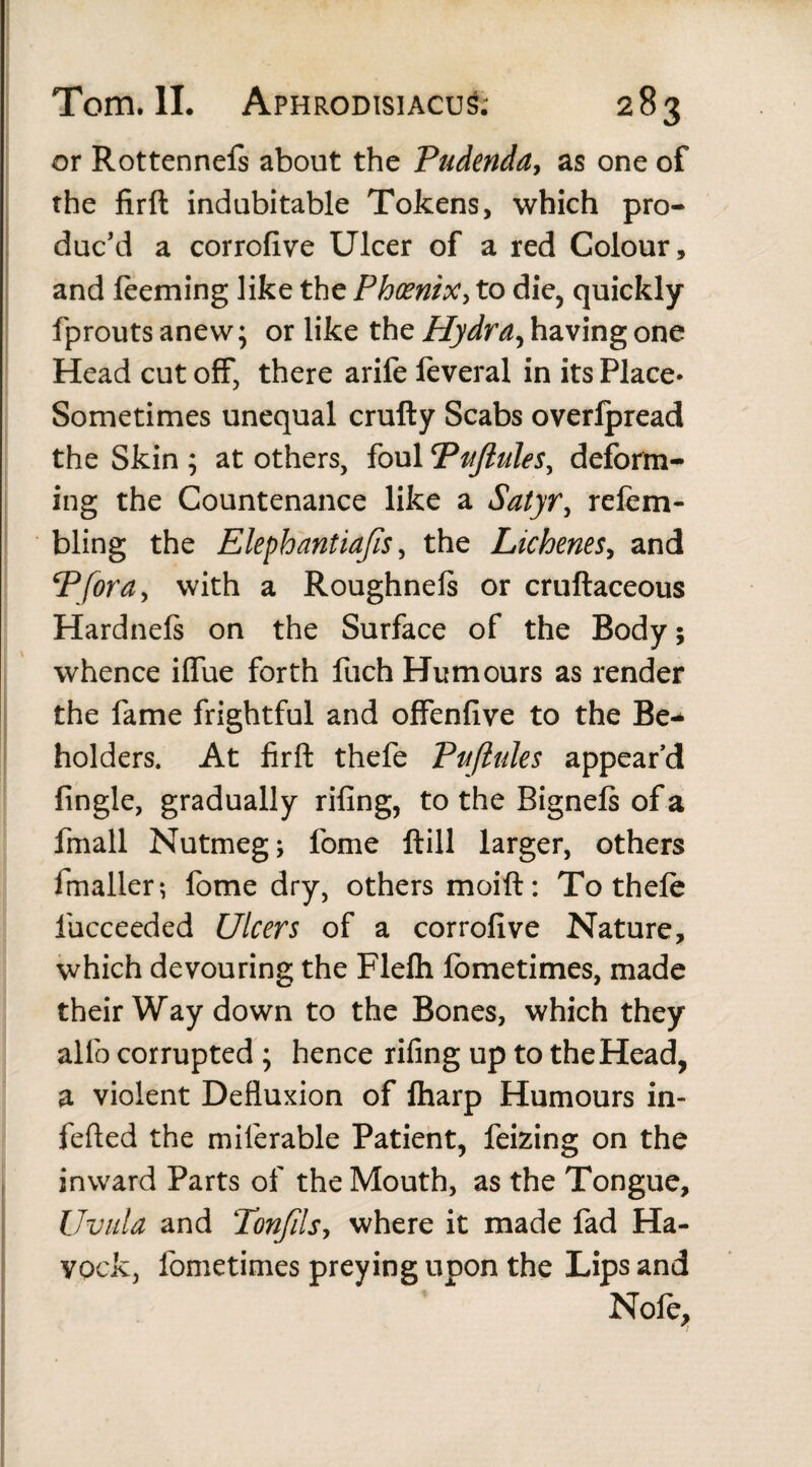 or Rottennefs about the Pudenda, as one of the firft indubitable Tokens, which pro¬ duc'd a corrofive Ulcer of a red Colour, and feeming like the Phoenix, to die, quickly fprouts anew; or like the Hydra, having one Head cut off, there arife feveral in its Place- Sometimes unequal crufty Scabs overlpread the Skin ; at others, foul Pujhtles, deform¬ ing the Countenance like a Satyr, refem- bling the Elephantiafis, the Lichenes, and Pfora, with a Roughnels or cruftaceous Hardnefs on the Surface of the Body; whence ilfue forth fuch Humours as render the fame frightful and offenfive to the Be¬ holders. At firft thefe Pufiules appear’d {ingle, gradually riling, to the Bignefs of a fmall Nutmeg; fome ftill larger, others fmaller; fome dry, others moift: To thefe lucceeded Ulcers of a corrofive Nature, which devouring the Flefli fometimes, made their Way down to the Bones, which they alfo corrupted ; hence riling up to the Head, a violent Defluxion of fharp Humours in- fefted the miferable Patient, feizing on the inward Parts of the Mouth, as the Tongue, Uvula and Tonfils, where it made fad Ha- vockj fometimes preying upon the Lips and Nofe,