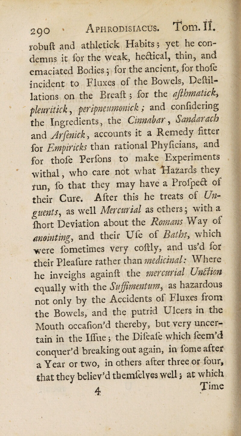 jobuft and athleticfc Habits; yet he con¬ demns it for the weak, hectical, thin, and emaciated Bodieslor the ancient? for thole incident to Flaxes of the Bowels, Deftil- lations on the Breaft ; for the ajlhmatick, pleuritick, peripneumnick ; and confidering the Ingredients, the Cinnabar, Sandarach and Arfmick, accounts it a Remedy fitter for Empiricks than rational Phyficians, and for thofe Perfons to make Experiments withal, who care not what Hazaras they run, fo that they may have a Profipect of their Cure. After this he treats of Un¬ guents, as well Sfercur ial as ctheis, with a fhort Deviation about the Romans Way of anointing, and their Die of Ratios, which were fometimes very coftly, and us’d for their Pleafure rather than medicinal: Where he inveighs againft the mercurial UnBion equally with the Suffimentum, as hazardous not only by the Accidents of Fluxes from the Bowels, and the putrid Dicers in the Mouth occafion’d thereby, but very uncer¬ tain in the Iffue; the Difeafe which feem’d conquer’d breaking out again, in fome after a Year or two, in others after three or four, that they believ’d themfelyes well j at which 4 Time