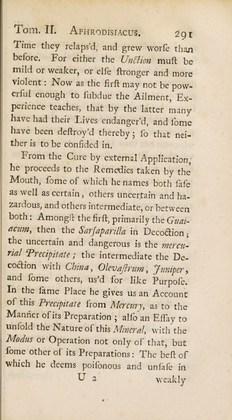 ft' „ : Tom. II. Aphrodistacus. 29 e Time they relaps’d, and grew worle than before. For either the UnBion mull be mild or weaker, or elfe ftronger and more violent: Now as the firft may not be pow¬ erful enough to fubdue the Ailment,' Ex¬ perience teaches, that by the latter many have had their Lives endanger’d, and fome have been deftroy’d thereby 5 fo that nei¬ ther is to be confided in. From the Cure by external Application; he proceeds to the Remedies taken by the* Mouth, fome of which he names both fafe as well as certain, others uncertain and ha¬ zardous, and others intermediate, or between both : Among!! the firft, primarily the Guai- acum, then the Sarjaparilla in Decodion 5 the uncertain and oangerous is the vtercu- rial Precipitate ; the intermediate the De¬ coction with China, Olevajlrum, Juniper, and fome others, us’d for like Purpofe. In the fame Place he gives us an Account of this Precipitate from Mercury, as to the Manne r of its Preparation ; alio an Effay to unlold the Nature of this Mineral, with the Modus or Operation not only of that, but fome other of its Preparations: The beft of which he deems poifonous and unfafe in U 2 weakly