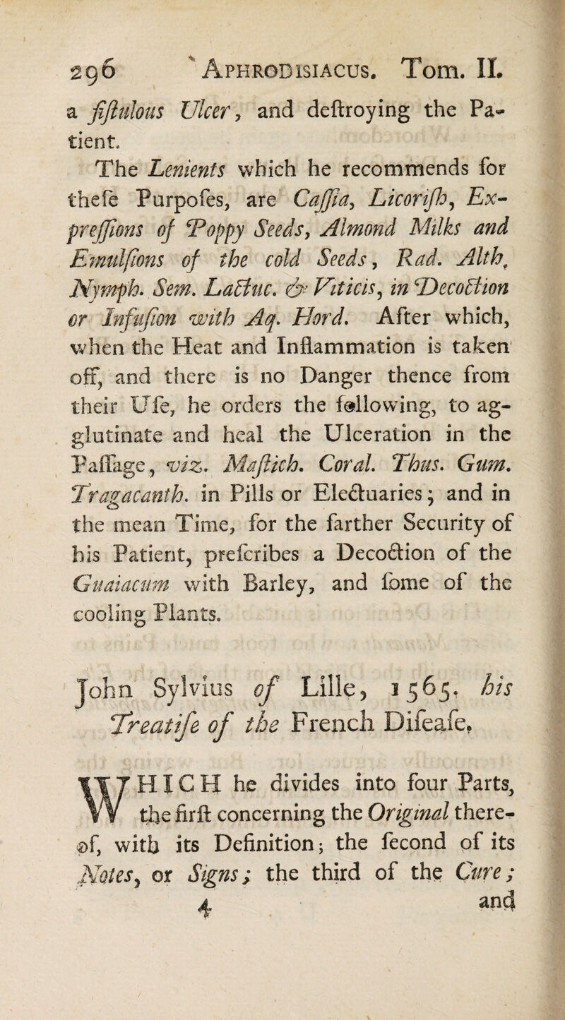 a fiftulous Ulcer, and deftroying the Pa¬ tient, The Lenients which he recommends for thefe Purpofes, are Caffia, Licortfh, Ex- prejjiom of Poppy Seeds, Almond Milks and Emulfions of the cold Seeds, Rad. Nymph. LaBuc. d* Viticis, ‘DecoAion or Infufion with Aq. Fiord, After which, when the Heat and Inflammation is taken oft, and there is no Danger thence from their Ufe, he orders the following, to ag¬ glutinate and heal the Ulceration in the Paffage, to. Majtich. Coral. Thus. Gam. Tragacanth. in Pills or Eleftuaries; and in the mean Time, for the farther Security of bis Patient, preferibes a Decoftion of the Guaiactm with Barley, and feme of the cooling Plants. Lille? 3 565. his Treaiife of the French Difeaie, WHICH he divides into four Parts, the firft concerning the Original there¬ of, with its Definition; the fecond of its Notesy or Signs; the third of the Cure; and