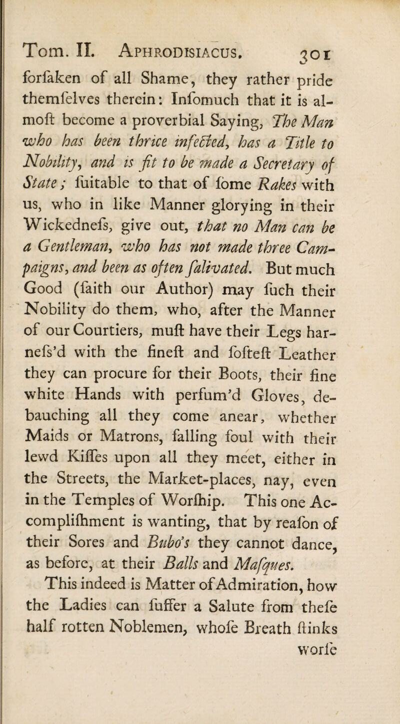 forfaken of all Shame, they rather pride themfelves therein: Infomuch that it is al- moft become a proverbial Saying, The Man who has been thrice infected, has a Title to Nobility, and is fit to be made a Secretary of State ; luitable to that of lorae Rakes with us, who in like Manner glorying in their Wickednefs, give out, that no Man can be a Gentleman, who has not made three Cam¬ paigns, and been as often falivated. But much Good (faith our Author) may fuch their Nobility do them, who, after the Manner of our Courtiers, muft have their Legs har- nefs’d with the fineft and fofteft Leather they can procure for their Boots, their fine white Hands with perfum’d Gloves, de¬ bauching all they come anear, whether Maids or Matrons, falling foul with their lewd Kilfes upon all they meet, either in the Streets, the Market-places, nay, even in the Temples of Worlhip. This one Ac- complilhment is wanting, that by realon of their Sores and Bubo’s they cannot dance, as before, at their Balls and Mafques. This indeed is Matter of Admiration, how the Ladies can fuffer a Salute from thele half rotten Noblemen, whofe Breath ftinks warie