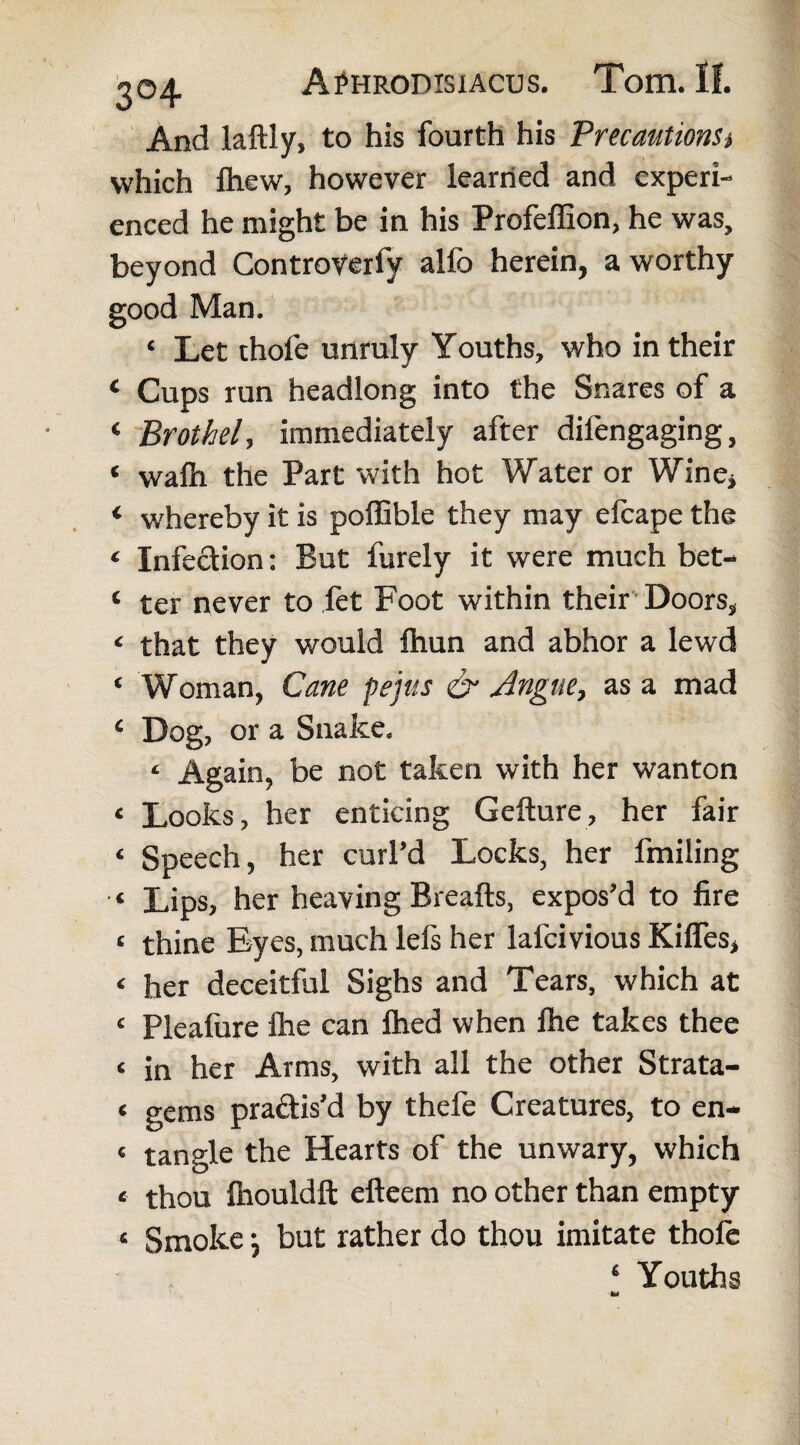 And laftly, to his fourth his PrecautionSi which fliew, however learned and experi¬ enced he might be in his Profeffion, he was, beyond Controverfy alfo herein, a worthy good Man. ‘ Let thofe unruly Youths, who in their ‘ Cups run headlong into the Snares of a ‘ Brothel, immediately after difengaging, ‘ wafh the Part with hot Water or Wine* « whereby it is poffible they may efcape the < Infection: But furely it were much bet- ‘ ter never to let Foot within their Doors, < that they would Ihun and abhor a lewd * Woman, Cane pejus & Angue, as a mad ‘ Dog, or a Snake. ‘ Again, be not taken with her wanton * Looks, her enticing Gefture, her fair ‘ Speech, her curl’d Locks, her fmiling ‘ Lips, her heaving Breafts, expos’d to fire < thine Eyes, much lefs her lafeivious Kiffes, ‘ her deceitful Sighs and Tears, which at <■ Pleafure fhe can fhed when lhe takes thee c in her Arms, with all the other Strata- t gems practis’d by thefe Creatures, to en- « tangle the Hearts of the unwary, which « thou fhouldft efteem no other than empty « Smoke \ but rather do thou imitate thole 4 Youths