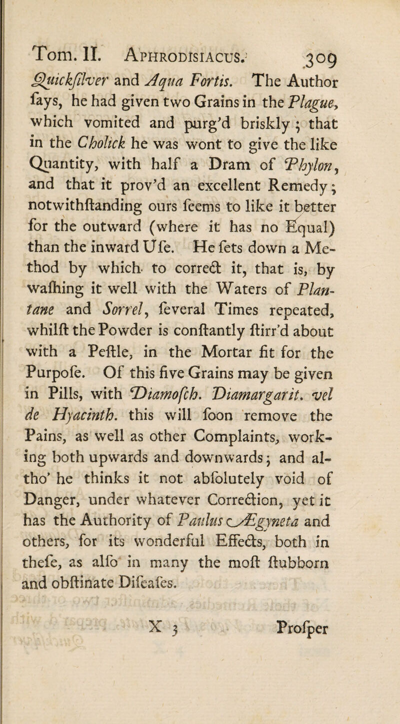 Quickfilver and Aqua Fortis. The Author fays, he had given two Grains in the Plaguey which vomited and purg'd briskly ; that in the Chohck he was wont to give the like Quantity, with half a Dram of Phylon^ and that it prov'd an excellent Remedy; notwithftanding ours feems to like it better for the outward (where it has no Equal) than the inward Ufe. He fets down a Me» thod by which- to corred it, that is, by walking it well with the Waters of Plan¬ tam and Sorrel, feveral Times repeated, whilft the Powder is conftantly ftirr’d about with a Pcftle, in the Mortar fit for the Purpofe. Of this five Grains may be given in Pills, with *Diamofch. Diamargarit. vel de Hyacinth. this will foon remove the Pains, as well as other Complaints, work¬ ing both upwards and downwards; and al- tho’ he thinks it not abfolutely void of Danger, under whatever Corredion, yet it has the Authority of Paulus zyEgyneta and others, for its wonderful EfFeds, both in thefe, as alfo in many the moft ftubborn and obftinate Difeafes.