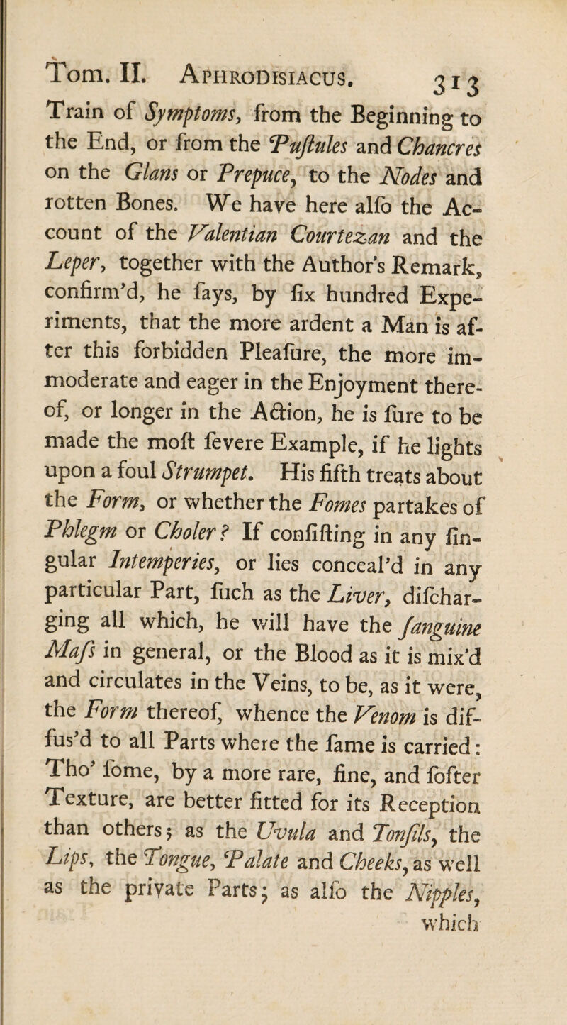 Train of Symptoms, from the Beginning to the End, or from the Puftules and Chancres on the Gians or 'Prepuce, to the Nodes and rotten Bones. We have here alfo the Ac¬ count of the Valentian Courtezan and the Leper, together with the Author’s Remark, confirm’d, he fays, by fix hundred Expe¬ riments, that the more ardent a Man is af¬ ter this forbidden Pleafure, the more im¬ moderate and eager in the Enjoyment there¬ of, or longer in the A&ion, he is fure to be made the molt fevere Example, if he lights upon a foul Strumpet. His fifth treats about the Form, or whether the Fomes partakes of Phlegm or Choler ? If confifting in any lin¬ gular Intemperies, or lies conceal’d in any particular Part, fuch as the Liver, difchar- ging all which, he will have the /anguine Mafs in general, or the Blood as it is mix’d and circulates in the Veins, to be, as it were, the Form thereof, whence the Venom is dif¬ fus’d to all Parts where the fame is carried: Tho’ fome, by a more rare, fine, and fofter Texture, are better fitted for its Reception than others; as the Uvula and Tonjils, the Lips, the Longue, Palate and Cheeks, as well as the private Partsj as alfo the Nipples, which