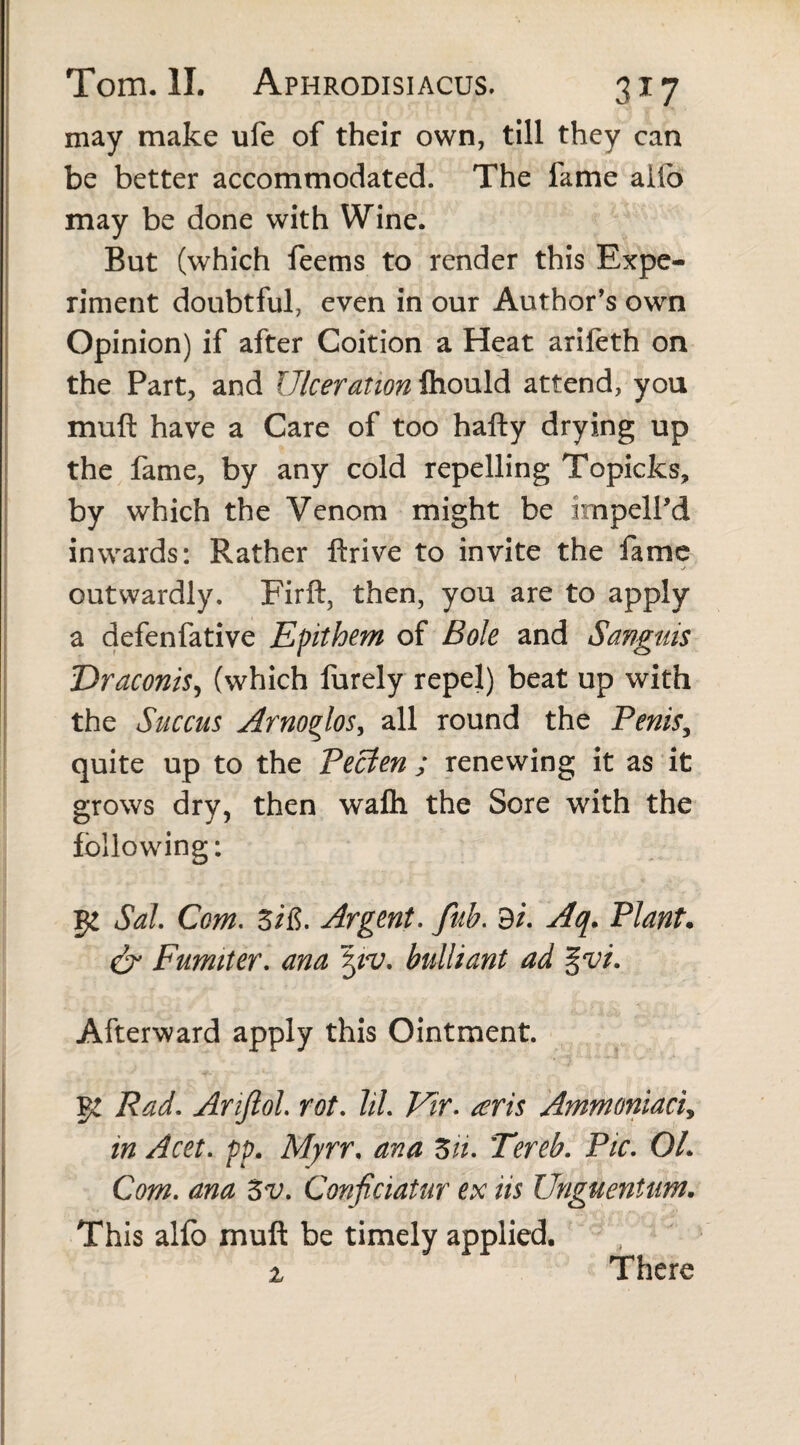 may make ufe of their own, till they can be better accommodated. The fame alfo may be done with Wine. But (which feems to render this Expe¬ riment doubtful, even in our Author's own Opinion) if after Coition a Heat arifeth on the Part, and Ulceration Ihould attend, you muft have a Care of too hafty drying up the fame, by any cold repelling Topicks, by which the Venom might be impell’d inwards: Rather ftrive to invite the fame outwardly. Firft, then, you are to apply a defenfative Epithem of Bole and Sanguis Draconis, (which furely repel) beat up with the Succus Arnoglos, all round the Penis, quite up to the Pecien ; renewing it as it grows dry, then wafli the Sore with the following: ge Sal Com. Zi&. Argent. fub. 9/. Aq. Plant. & Fumiter. ana bulliant ad %vi. Afterward apply this Ointment. g! Rad. Anjlol rot. 7/7. Vir. teris Ammoniac7, in Acet. pp. Myrr, ana Zn. Tereb. Pic. OL Com. ana 3v. Conficiatur ex iis Unguentum. This alfo muft be timely applied. i There