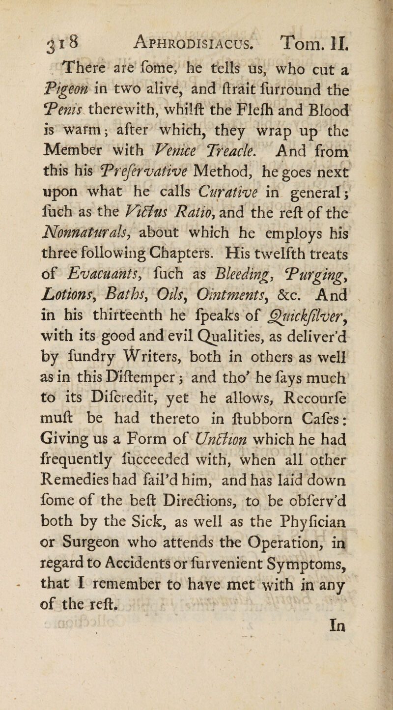 There are fome, he tells us, who cut a Pigeon in two alive, and ftrait furround the 5Venis therewith, whilft the Flelh and Blood is warm; after which, they wrap up the Member with Venice Treacle. And from this his Preservative Method, he goes next upon what he calls Curative in general; fuch as the Vidius Ratio, and the reft of the Nonnaturals, about which he employs his three following Chapters. His twelfth treats of Evacuants, fuch as Bleeding, Purging, Lotions, Baths, Oils, Ointments, &c. And in his thirteenth he fpeaks of £)yuickjilver, with its good and evil Qualities, as deliver’d by fundry Writers, both in others as well as in this Diftemper; and tho* he fays much to its Difcredit, yet he allows, Recourle muft be had thereto in ftubborn Cafes: Giving us a Form of Undtion which he had frequently fqcceeded with, when all other Remedies had fail'd him, and has laid down fome of the beft Directions, to be obferv’d both by the Sick, as well as the Phyfician or Surgeon who attends the Operation, in regard to Accidents or furvenient Symptoms, that I remember to have met with in any of the reft. In